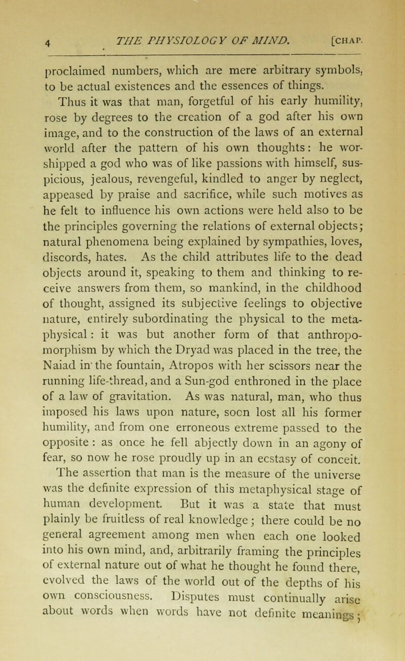 proclaimed numbers, which are mere arbitrary symbols, to be actual existences and the essences of things. Thus it was that man, forgetful of his early humility, rose by degrees to the creation of a god after his own image, and to the construction of the laws of an external world after the pattern of his own thoughts: he wor- shipped a god who was of like passions with himself, sus- picious, jealous, revengeful, kindled to anger by neglect, appeased by praise and sacrifice, while such motives as he felt to influence his own actions were held also to be the principles governing the relations of external objects; natural phenomena being explained by sympathies, loves, discords, hates. As the child attributes life to the dead objects around it, speaking to them and thinking to re- ceive answers from them, so mankind, in the childhood of thought, assigned its subjective feelings to objective nature, entirely subordinating the physical to the meta- physical : it was but another form of that anthropo- morphism by which the Dryad was placed in the tree, the Naiad in' the fountain, Atropos with her scissors near the running life-thread, and a Sun-god enthroned in the place of a law of gravitation. As was natural, man, who thus imposed his laws upon nature, socn lost all his former humility, and from one erroneous extreme passed to the opposite : as once he fell abjectly down in an agony of fear, so now he rose proudly up in an ecstasy of conceit. The assertion that man is the measure of the universe was the definite expression of this metaphysical stage of human development. But it was a state that must plainly be fruitless of real knowledge; there could be no general agreement among men when each one looked into his own mind, and, arbitrarily framing the principles of external nature out of what he thought he found there, evolved the laws of the world out of the depths of his own consciousness. Disputes must continually arise about words when words have not definite meanings •