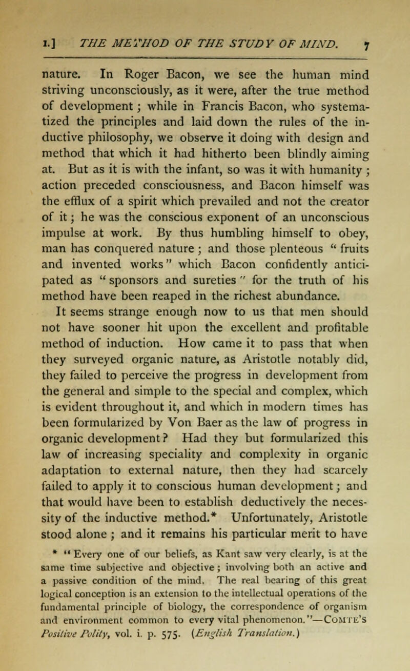 nature. In Roger Bacon, we see the human mind striving unconsciously, as it were, after the true method of development; while in Francis Bacon, who systema- tized the principles and laid down the rules of the in- ductive philosophy, we observe it doing with design and method that which it had hitherto been blindly aiming at. But as it is with the infant, so was it with humanity ; action preceded consciousness, and Bacon himself was the efflux of a spirit which prevailed and not the creator of it; he was the conscious exponent of an unconscious impulse at work. By thus humbling himself to obey, man has conquered nature ; and those plenteous  fruits and invented works which Bacon confidently antici- pated as  sponsors and sureties  for the truth of his method have been reaped in the richest abundance. It seems strange enough now to us that men should not have sooner hit upon the excellent and profitable method of induction. How came it to pass that when they surveyed organic nature, as Aristotle notably did, they failed to perceive the progress in development from the general and simple to the special and complex, which is evident throughout it, and which in modern times has been formularized by Von Baer as the law of progress in organic development ? Had they but formularized this law of increasing speciality and complexity in organic adaptation to external nature, then they had scarcely failed to apply it to conscious human development; and that would have been to establish deductively the neces- sity of the inductive method.* Unfortunately, Aristotle stood alone ; and it remains his particular merit to have *  Every one of our beliefs, as Kant saw very clearly, is at the same time subjective and objective ; involving both an active and a passive condition of the mind. The real bearing of this great logical conception is an extension to the intellectual operations of the fundamental principle of biology, the correspondence of organism and environment common to every vital phenomenon.—ComTe'S Positive Polity, vol. i. p. 575. (English Translation.)