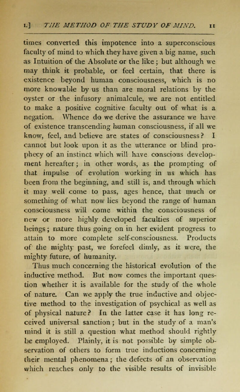 times converted this impotence into a superconscious faculty of mind to which they have given a big name, such as Intuition of the Absolute or the like; but although we may think it probable, or feel certain, that there is existence beyond human consciousness, which is no more knowable by us than are moral relations by the oyster or the infusory animalcule, we are not entitled to make a positive cognitive faculty out of what is a negation. Whence do we derive the assurance we have of existence transcending human consciousness, if all we know, feel, and believe are states of consciousness ? I cannot but look upon it as the utterance or blind pro- phecy of an instinct which will have conscious develop- ment hereafter; in other words, as the prompting of that impulse of evolution working in us which has been from the beginning, and still is, and through which it may well come to pass, ages hence, that much or something of what now lies beyond the range of human consciousness will come within the consciousness of new or more highly developed faculties of superior beings; nature thus going on in her evident progress to attain to more complete self-consciousness. Products of die mighty past, we forefeel dimly, as it were, the mighty future, of humanity. Thus much concerning the historical evolution of the inductive method. But now comes the important ques- tion whether it is available for the study of the whole of nature. Can we apply the true inductive and objec- tive method to the investigation of psychical as well as of physical nature? In the latter case it has long re- ceived universal sanction; but in the study of a man's mind it is still a question what method should rightly be employed. Plainly, it is not possible by simple ob- servation of others to form true inductions concerning their mental phenomena; the defects of an observation which reaches only to the visible results of invisible