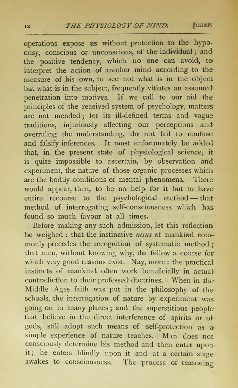 operations expose hs without protection to the hypo- crisy, conscious or unconscious, of the individual; and the positive tendency, which no one can avoid, to interpret the action of another mind according to the measure of his own, to see not what is in the object but what is in the subject, frequently vitiates an assumed penetration into motives. If we call to our aid the principles of the received system of psychology, matters are not mended; for its ill-defined terms and vague traditions, injuriously affecting our perceptions and overruling the understanding, do not fail to confuse and falsify inferences. It must unfortunately be added that, in the present state of physiological science, it is quite impossible to ascertain, by observation and experiment, the nature of those organic processes which are the bodily conditions of mental phenomena. There would appear, then, to be no help for h but to have entire recourse to the psychological method — that method of interrogating self-consciousness which has found so much favour at all times. Before making any such admission, let this reflection be weighed : that the instinctive nisus of mankind com- monly precedes the recognition of systematic method ; that men, without knowing why, do follow a course for which very good reasons exist. Nay, more : the practical instincts of mankind often work beneficially in actuat contradiction to their professed doctrines. When in the Middle Ages faith was put in the philosophy of the schools, the interrogation of nature by experiment was going on in many places; and the superstitious people that believe in the direct interference of spirits or of gods, still adopt such means of self-protection as a simple experience of nature teaches. Man does not consciously determine his method and then enter upon it; he enters blindly upon it and at a certain stage awakes to consciousness. The process of reasoning