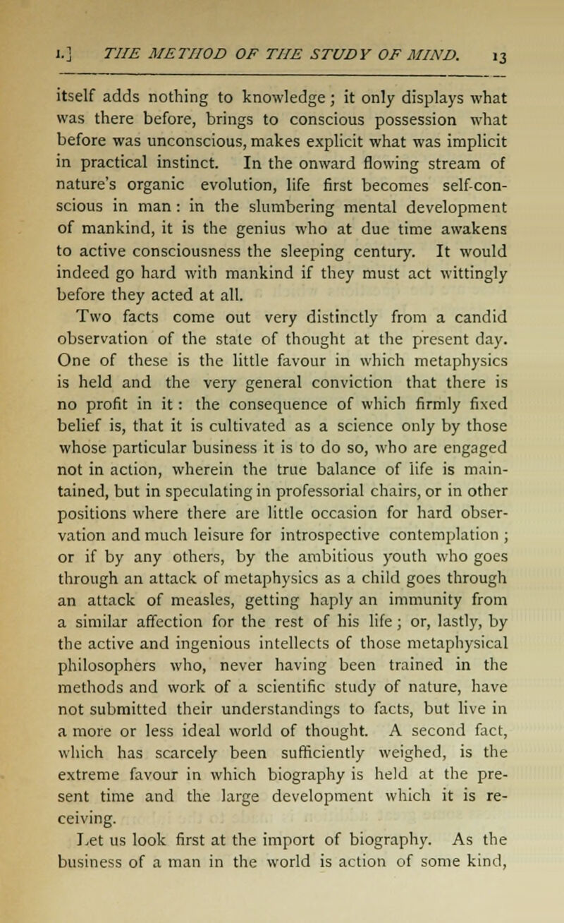 itself adds nothing to knowledge; it only displays what was there before, brings to conscious possession what before was unconscious, makes explicit what was implicit in practical instinct. In the onward flowing stream of nature's organic evolution, life first becomes self-con- scious in man : in the slumbering mental development of mankind, it is the genius who at due time awakens to active consciousness the sleeping century. It would indeed go hard with mankind if they must act wittingly before they acted at all. Two facts come out very distinctly from a candid observation of the state of thought at the present day. One of these is the little favour in which metaphysics is held and the very general conviction that there is no profit in it: the consequence of which firmly fixed belief is, that it is cultivated as a science only by those whose particular business it is to do so, who are engaged not in action, wherein the true balance of life is main- tained, but in speculating in professorial chairs, or in other positions where there are little occasion for hard obser- vation and much leisure for introspective contemplation ; or if by any others, by the ambitious youth who goes through an attack of metaphysics as a child goes through an attack of measles, getting haply an immunity from a similar affection for the rest of his life ; or, lastly, by the active and ingenious intellects of those metaphysical philosophers who, never having been trained in the methods and work of a scientific study of nature, have not submitted their understandings to facts, but live in a more or less ideal world of thought. A second fact, which has scarcely been sufficiently weighed, is the extreme favour in which biography is held at the pre- sent time and the large development which it is re- ceiving. Let us look first at the import of biography. As the business of a man in the world is action of some kind,