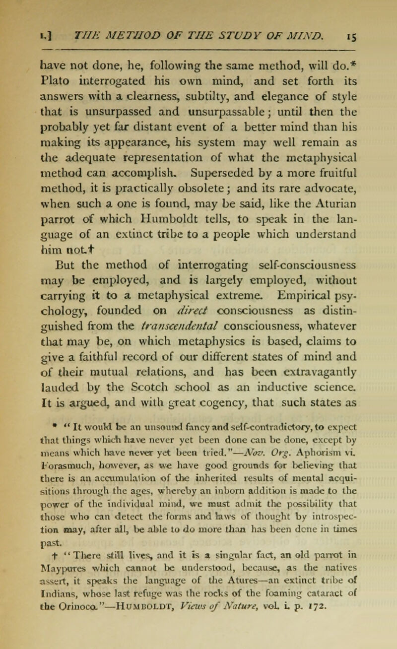 have not done, he, following the same method, will do.* Plato interrogated his own mind, and set forth its answers with a clearness, subtilty, and elegance of style that is unsurpassed and unsurpassable; until then the probably yet far distant event of a better mind than his making its appearance, his system may well remain as the adequate representation of what the metaphysical method can accomplish. Superseded by a more fruitful method, it is practically obsolete; and its rare advocate, when such a one is found, may be said, like the Aturian parrot of which Humboldt tells, to speak in the lan- guage of an extinct tribe to a people which understand him nott But the method of interrogating self-consciousness may be employed, and is largely employed, without carrying it to a metaphysical extreme. Empirical psy- chology, founded on direct consciousness as distin- guished from the transcendental consciousness, whatever that may be, on which metaphysics is based, claims to give a faithful record of our different states of mind and of their mutual relations, and has been extravagantly lauded by the Scotch school as an inductive science. It is argued, and with great cogency, that such states as *  It would be an unsound fancy and self-contradictory, to expect that things which have never yet been done can be done, except by means which have never yet been tried.—Nov. Org. Aphorism vi l-'orasmuch, however, as we have good grounds for believing that there is an accumulation of the inherited results of mental acqui- sitions through the ages, whereby an inborn addition is made to the power of the individual mind, we must admit the possibility that those who can detect the forms and laws of thought by introspec- tion may, after all, be able to do more than has been dene in times past. +  There still lives, and it is a singular fact, an old parrot in Maypures which cannot be understood, because, as the natives assert, it speaks the language of the Atures—an extinct tribe of Indians, whose last refuge was the rocks of the foaming cataract of the Orinoco.—Humboldt, Views of Nature, vol. i. p. 172.