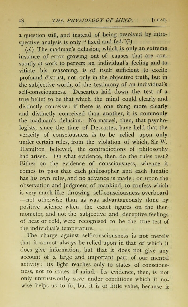 a question still, and instead of being resolved by intro- spective analysis is only  fixed and fed.''(2) (d.) The madman's delusion, which is only an extreme instance of error growing out of causes that are con- stantly at work to pervert an individual's feeling and to vitiate his reasoning, is of itself sufficient to excite profound distrust, not only in the objective truth, but in the subjective worth, of the testimony of an individual's self-consciousness. Descartes laid down the test of a true belief to be that which the mind could clearly and distinctly conceive: if there is one thing more clearly and distinctly conceived than another, it is commonly the madman's delusion. No marvel, then, that psycho- logists, since the time of Descartes, have held that the veracity of consciousness is to be relied upon only under certain rules, from the violation of which, Sir VV. Hamilton believed, the contradictions of philosophy had arisen. On what evidence, then, do the rules rest? Either on the evidence of consciousness, whence it comes to pass that each philosopher and each lunatic has his own rules, and no advance is made; or upon the observation and judgment of mankind, to confess which is very much like throwing self-consciousness overboard —not otherwise than as was advantageously done by positive science when the exact figures on the ther- mometer, and not the subjective and deceptive feelings of heat or cold, were recognised to be the true test of the individual's temperature. The charge against self-consciousness is not merely that it cannot always be relied upon in that of which it does give information, but that it does not give any account of a large and important part of our mental activity: its light reaches only to states of conscious- ness, not to states of mind. Its evidence, then, is not only untrustworthy save under conditions which it no- wise helps us to fix, but it is of little value, because it