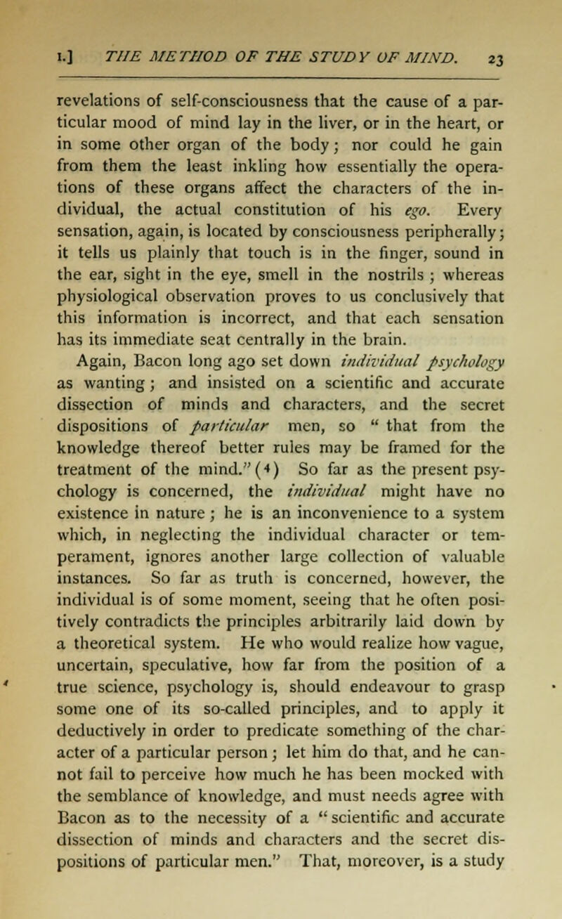 revelations of self-consciousness that the cause of a par- ticular mood of mind lay in the liver, or in the heart, or in some other organ of the body; nor could he gain from them the least inkling how essentially the opera- tions of these organs affect the characters of the in- dividual, the actual constitution of his ego. Every sensation, again, is located by consciousness peripherally; it tells us plainly that touch is in the finger, sound in the ear, sight in the eye, smell in the nostrils ; whereas physiological observation proves to us conclusively that this information is incorrect, and that each sensation has its immediate seat centrally in the brain. Again, Bacon long ago set down individual psychology as wanting; and insisted on a scientific and accurate dissection of minds and characters, and the secret dispositions of particular men, so  that from the knowledge thereof better rules may be framed for the treatment of the mind.(4) So far as the present psy- chology is concerned, the individual might have no existence in nature; he is an inconvenience to a system which, in neglecting the individual character or tem- perament, ignores another large collection of valuable instances. So far as truth is concerned, however, the individual is of some moment, seeing that he often posi- tively contradicts the principles arbitrarily laid down by a theoretical system. He who would realize how vague, uncertain, speculative, how far from the position of a true science, psychology is, should endeavour to grasp some one of its so-called principles, and to apply it deductively in order to predicate something of the char- acter of a particular person ; let him do that, and he can- not fail to perceive how much he has been mocked with the semblance of knowledge, and must needs agree with Bacon as to the necessity of a  scientific and accurate dissection of minds and characters and the secret dis- positions of particular men. That, moreover, is a study