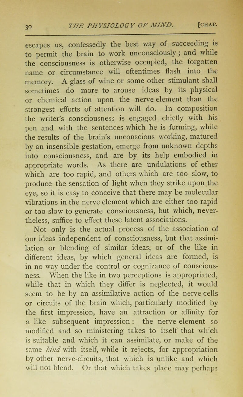 3° escapes us, confessedly the best way of succeeding is to permit the brain to work unconsciously; and while the consciousness is otherwise occupied, the forgotten name or circumstance will oftentimes flash into the memory. A glass of wine or some other stimulant shall sometimes do more to arouse ideas by its physical or chemical action upon the nerve-element than the strongest efforts of attention will do. In composition the writer's consciousness is engaged chiefly with his pen and with the sentences which he is forming, while the results of the brain's unconscious working, matured by an insensible gestation, emerge from unknown depths into consciousness, and are by its help embodied in appropriate words. As there are undulations of ether which are too rapid, and others which are too slow, to produce the sensation of light when they strike upon the eye, so it is easy to conceive that there may be molecular vibrations in the nerve element which are either too rapid or too slow to generate consciousness, but which, never- theless, suffice to effect these latent associations. Not only is the actual process of the association of our ideas independent of consciousness, but that assimi- lation or blending of similar ideas, or of the like in different ideas, by which general ideas are formed, is in no way under the control or cognizance of conscious- ness. When the like in two perceptions is appropriated, while that in which they differ is neglected, it would seem to be by an assimilative action of the nerve-cells or circuits of the brain which, particularly modified by the first impression, have an attraction or affinity for a like subsequent impression : the nerve-element so modified and so ministering takes to itself that which is suitable and which it can assimilate, or make of the same kind with itself, while it rejects, for appropriation by other nerve-circuits, that which is unlike and which will not blend. Or that which takes place may perhaps