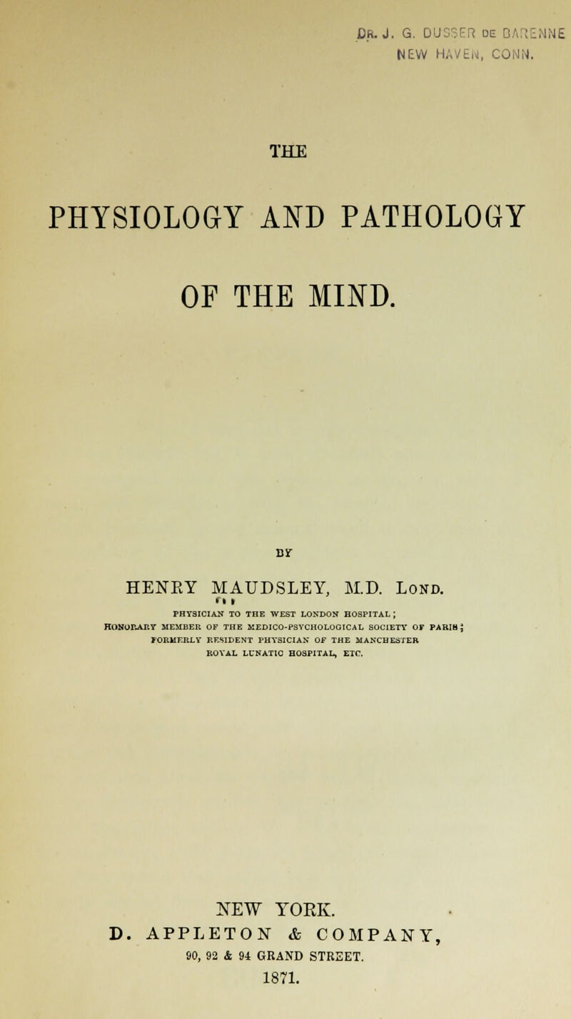 NEW HAVEN, CONN. THE PHYSIOLOGY AND PATHOLOGY OF THE MIND. By HENEY MAUDSLEY, M.D. Lond. ri i PHYSICIAN TO THE WEST LONDON HOSPITAL ; HONORARY MEMBER OF THE MEDICO-PSYCHOLOGICAL SOCIETY OF PARIS £ FORMERLY RESIDENT PHYSICIAN OF THE MANCHESTER ROYAL LUNATIC HOSPITAL, ETC. NEW YOEK. D. APPLETON & COMPANY, 90, 92 & 94 GRAND STREET. 1871.