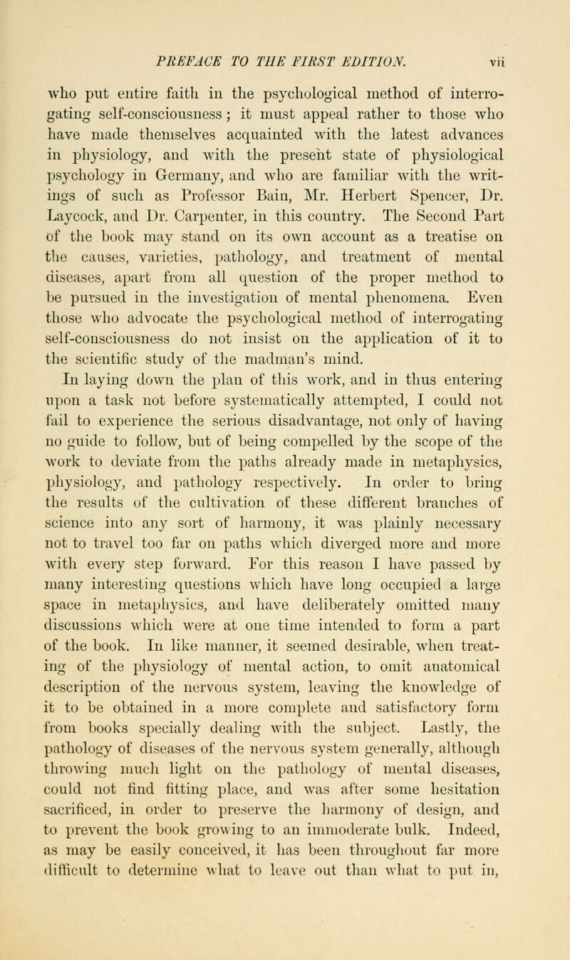 who put entire faith in the psychological method of interro- gating self-consciousness; it must appeal rather to those who have made themselves acquainted with the latest advances in physiology, and with the present state of physiological psychology in Germany, and who are familiar with the writ- ings of such as Professor Bain, Mr. Herbert Spencer, Dr. Laycock, and Dr. Carpenter, in this country. The Second Part of the book may stand on its own account as a treatise on the causes, varieties, pathology, and treatment of mental diseases, apart from all question of the proper method to be pursued in the investigation of mental phenomena. Even those who advocate the psychological method of interrogating self-consciousness do not insist on the application of it to the scientific study of the madman's mind. In laying down the plan of this work, and in thus entering upon a task not before systematically attempted, I could not fail to experience the serious disadvantage, not only of having no guide to follow, but of being compelled by the scope of the work to deviate from the paths already made in metaphysics, physiology, and pathology respectively. In order to bring the results of the cultivation of these different branches of science into any sort of harmony, it was plainly necessary not to travel too far on paths which diverged more and more with every step forward. For this reason I have passed by many interesting questions which have long occupied a large space in metaphysics, and have deliberately omitted many discussions which were at one time intended to form a part of the book. In like manner, it seemed desirable, when treat- ing of the physiology of mental action, to omit anatomical description of the nervous system, leaving the knowledge of it to be obtained in a more complete and satisfactory form from books specially dealing with the subject. Lastly, the pathology of diseases of the nervous system generally, although throwing much light on the pathology of mental diseases, could not find fitting place, and was after some hesitation sacrificed, in order to preserve the harmony of design, and to prevent the book growing to an immoderate bulk. Indeed, as may be easily conceived, it has been throughout far more difficult to determine what to leave out than what to put in,