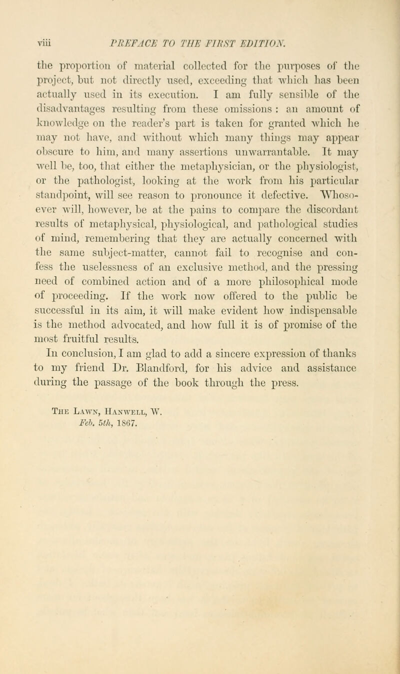 the proportion of material collected for the purposes of the project, but not directly used, exceeding that which has been actually used in its execution. I am fully sensible of the disadvantages resulting from these omissions : an amount of knowledge on the reader's part is taken for granted which he may not have, and without which many things may appear obscure to him, and many assertions unwarrantable. It may well be, too, that either the metaphysician, or the physiologist, or the pathologist, looking at the work from his particular standpoint, will see reason to pronounce it defective. AVhoso- ever will, however, be at the pains to compare the discordant results of metaphysical, physiological, and pathological studies of mind, remembering that they are actually concerned with the same subject-matter, cannot fail to recognise and con- fess the uselessness of an exclusive method, and the pressing- need of combined action and of a more philosophical mode of proceeding. If the work now offered to the public be successful in its aim, it will make evident how indispensable is the method advocated, and how full it is of promise of the most fruitful results. In conclusion, I am glad to add a sincere expression of thanks to my friend Dr. Blandford, for his advice and assistance during the passage of the book through the press. Thk Lawn, Hamvell, W. Feb. 5th, 1867.