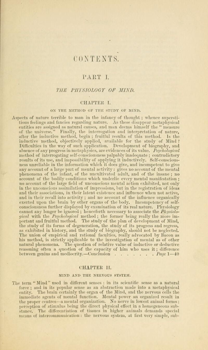 CONTENTS. PART I. THE PHYSIOLOGY OF 31IND. CHAPTER I. OX THE METHOD OF THE .STUDY OF MIND. Aspects of nature terrible to man in the infancy of thought ; whence supersti- tious feelings and fancies regarding nature. As these disappear metaphysical entities are assigned as natural causes, and man deems himself the  measure of the universe. Finally, the interrogation and interpretation of nature, after the inductive method, begin ; fruitful results of this method. Is the inductive method, objectively applied, available for the study of Mind ? Difficulties in the way of such application. Development of biography, and al isence of any progress in metaphysics, are evidences of its value. Psychological method of interrogating self-consciousness palpably inadequate ; contradictory results of its use, and impossibility of applying it inductively. Self-conscious- ness unreliable in the information which it does give, and incompetent to give any account of a large part of mental activity : gives no account of the mental phenomena of the infant, of the uncultivated adult, and of the insane ; no account of the bodily conditions which underlie every mental manifestation ; no account of the large field of unconscious mental action exhibited, not only in the unconscious assimilation of impressions, but in the registration of ideas and their associations, in their latent existence and influence when not active, and in their recall into activity ; and no account of the influence organically exerted upon the brain by other organs of the body. Incompetency of self- consciousness further displayed by examination of its real nature. Physiology cannot any longer be ignored ; henceforth necessary to associate the Physiolo- gical Math the Psychological method ; the former being really the more im- portant and fruitful method. The study of the plan of development of Mind, the study of its forms of degeneration, the study of its progress and regress, as exhibited in history, and the study of biography, should not be neglected. The union of empirical and rational faculties, really advocated by Bacon as his method, is strictly applicable to the investigation of mental as of other natural phenomena. The question of relative value of inductive or deductive reasoning often a question of the capacity of him who uses it; difference between genius and mediocrity.—Conclusion Page 1—40 CHAPTER II. MIND AND THE NERVOUS SYSTEM. The term Mind used in different senses : in its scientific sense as a natural force ; and in its popular sense as an abstraction made into a metaphysical entity. The brain certainly the organ of the Mind, and the nervous cells the immediate agents of mental function. Mental power an organized result in the proper centres—a mental organization. No nerve in lowest animal tonus ; perception of .stimulus being the direct physical effect in a homogeneous sub- stance. The differentiation of tissues in higher animals demands special means oi intercommunication : the nervous system, at first very simple, sub-