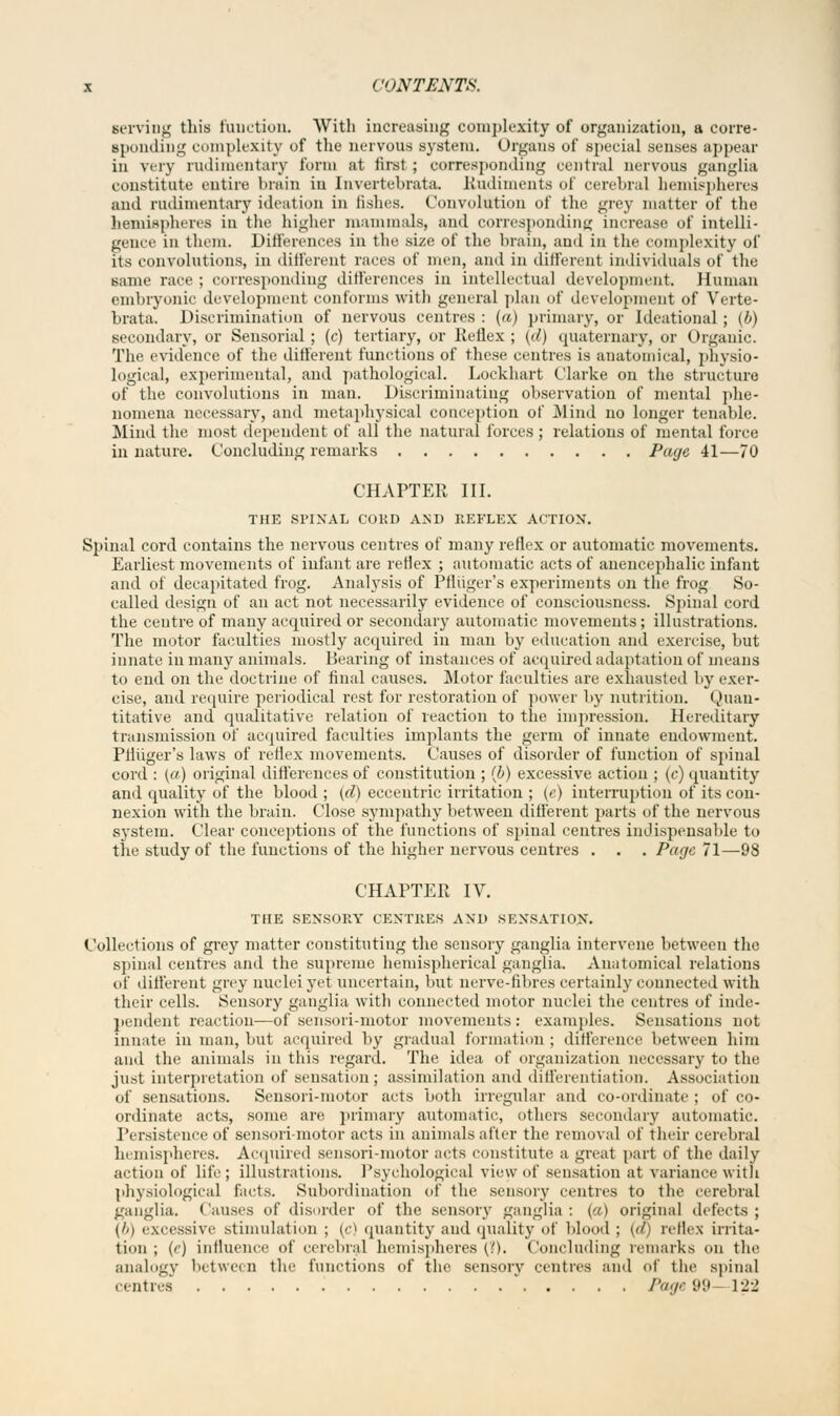 serving this function. With increasing complexity of organization, a corre- sponding complexity of the nervous system. Organs of special senses appear in very rudimentary form at first ; corresponding central nervous ganglia constitute entire brain in Invertebrata. Rudiments of cerebral hemispheres and rudimentary ideation in fishes. Convolution of the grey matter of the hemispheres in the higher mammals, and corresponding increase of intelli- gence in them. Differences in the size of the brain, and in the complexity of its convolutions, in different races of men, and in different individuals of the same race; corresponding ditferenc.es in intellectual development. Human embryonic development conforms with general plan of development of Verte- brata. Discrimination of nervous centres : (a) primary, or Ideational ; (b) secondary, or Sensorial; (c) tertiary, or Keflex; {d} quaternary, or Organic. The evidence of the different functions of these centres is anatomical, physio- logical, experimental, and pathological. Lockhart Clarke on the structure of the convolutions in man. Discriminating observation of mental phe- nomena necessary, and metaphysical conception of Mind no longer tenable. Mind the most dependent of all the natural forces; relations of mental force in nature. Concluding remarks Page 41—70 CHAPTER III. THE SPINAL COKD AND REFLEX ACTION'. Spinal cord contains the nervous centres of many reflex or automatic movements. Earliest movements of infant are reflex ; automatic acts of anencephalic infant and of decapitated frog. Analysis of Pfliiger's experiments on the frog So- called design of an act not necessarily evidence of consciousness. Spinal cord the centre of many acquired or secondary automatic movements; illustrations. The motor faculties mostly acquired in man by education and exercise, but innate in many animals. Bearing of instances of acquired adaptation of means to end on the doctrine of final causes. Motor faculties are exhausted by exer- cise, and require periodical rest for restoration of power by nutrition. Quan- titative and qualitative relation of reaction to the impression. Hereditary transmission of acquired faculties implants the germ of innate endowment. Pfliiger's laws of reflex movements. Causes of disorder of function of spinal cord : (a) original differences of constitution ; (b) excessive action ; (c) quantity and quality of the blood ; (d) eccentric irritation ; (e) interruption of its con- nexion with the brain. Close sympathy between different parts of the nervous system. Clear conceptions of the functions of spinal centres indispensable to the study of the functions of the higher nervous centres . . . Page 71—98 CHAPTER IV. THE SENSORY CENTRES AND KEXSATlnN. Collections of grey matter constituting the sensory ganglia intervene between the spinal centres and the supreme hemispherical ganglia. Anatomical relations of different grey nuclei yet uncertain, but nerve-fibres certainly connected with their cells. Sensory ganglia with connected motor nuclei the centres of inde- pendent reaction—of sensori-motor movements: examples. Sensations not innate in man, but acquired by gradual formation ; difference between him and the animals in this regard. The idea of organization necessary to the just interpretation of sensation; assimilation and differentiation. Association of sensations. Sensori-motor acts both irregular and co-ordinate ; of co- ordinate acts, some are. primary automatic, others secondary automatic. Persistence of sensorimotor acts in animals alter the removal of their cerebral hemispheres. Acquired sensori-motor acts constitute a great part of the daily action of life; illustrations. Psychological view of sensation at variance with physiological facts. Subordination of the sensory centres to the cerebral ganglia. Causes of disorder of the sensory ganglia: (a) original defects; (//) excessive stimulation ; (c) quantity and quality of blood ; (</) reflex irrita- tion ; ('') influence of cerebral hemispheres (>.). Concluding remarks on the analogy between the functions of the sensory centres ami of the spinal centres Page 99 122