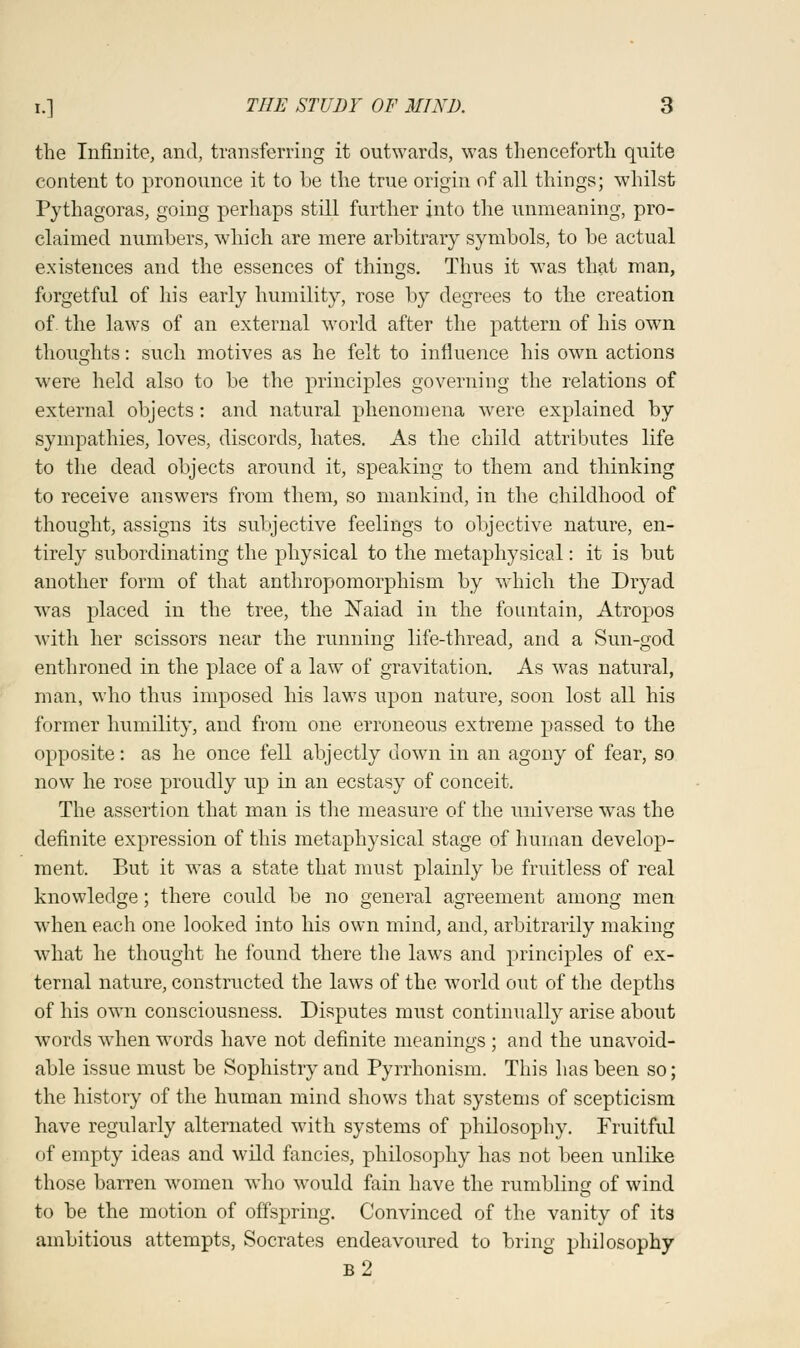 the Infinite, and, transferring it outwards, was thenceforth quite content to pronounce it to be the true origin of all things; whilst Pythagoras, going perhaps still further into the unmeaning, pro- claimed numbers, which are mere arbitrary symbols, to be actual existences and the essences of things. Thus it was that man, forgetful of his early humility, rose by degrees to the creation of. the laws of an external world after the pattern of his own thoughts: such motives as he felt to influence his own actions were held also to be the principles governing the relations of external objects: and natural phenomena were explained by sympathies, loves, discords, hates. As the child attributes life to the dead objects around it, speaking to them and thinking to receive answers from them, so mankind, in the childhood of thought, assigns its subjective feelings to objective nature, en- tirely subordinating the physical to the metaphysical: it is but another form of that anthropomorphism by which the Dryad was placed in the tree, the Naiad in the fountain, Atropos with her scissors near the running life-thread, and a Sun-god enthroned in the place of a law of gravitation. As was natural, man, who thus imposed his laws upon nature, soon lost all his former humility, and from one erroneous extreme passed to the opposite: as he once fell abjectly down in an agony of fear, so now he rose proudly up in an ecstasy of conceit. The assertion that man is the measure of the universe was the definite expression of this metaphysical stage of human develop- ment. But it was a state that must plainly be fruitless of real knowledge; there could be no general agreement among men when each one looked into his own mind, and, arbitrarily making what he thought he found there the laws and principles of ex- ternal nature, constructed the laws of the world out of the depths of his own consciousness. Disputes must continually arise about words wThen words have not definite meanings ; and the unavoid- able issue must be Sophistry and Pyrrhonism. This has been so; the history of the human mind shows that systems of scepticism have regularly alternated with systems of philosophy. Fruitful of empty ideas and wild fancies, philosophy has not been unlike those barren women who would fain have the rumbling of wind to be the motion of offspring. Convinced of the vanity of its ambitious attempts, Socrates endeavoured to bring philosophy b2