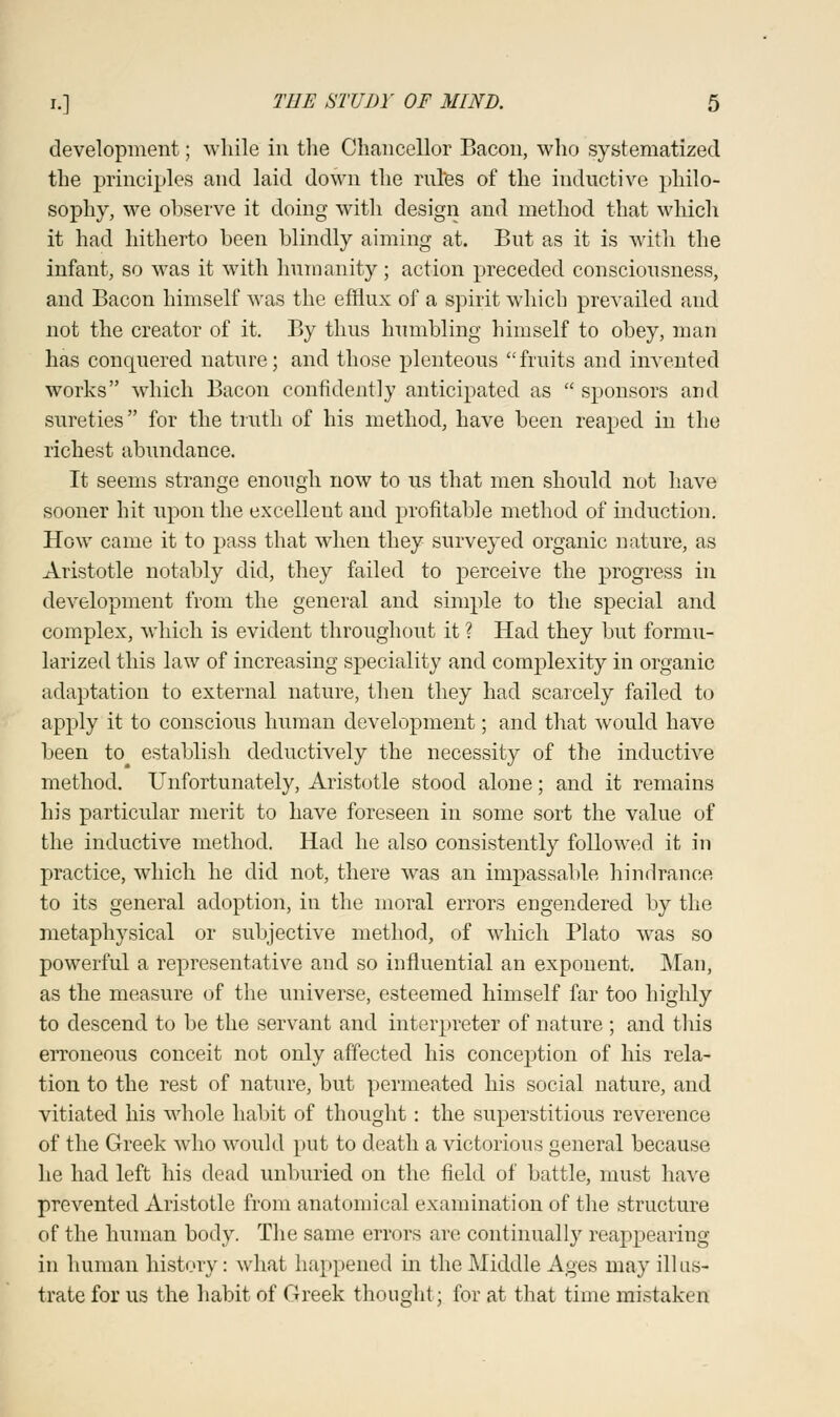 development; while in the Chancellor Bacon, who systematized the principles and laid down the rules of the inductive philo- sophy, we observe it doing with design and method that which it had hitherto been blindly aiming at. But as it is with the infant, so was it with humanity; action preceded consciousness, and Bacon himself was the efflux of a spirit which prevailed and not the creator of it. By thus humbling himself to obey, man has conquered nature; and those plenteous fruits and invented works which Bacon confidently anticipated as  sponsors and sureties for the truth of his method, have been reaped in the richest abundance. It seems strange enough now to us that men should not have sooner hit upon the excellent and profitable method of induction. How came it to pass that when they surveyed organic nature, as Aristotle notably did, they failed to perceive the progress in development from the general and simple to the special and complex, which is evident throughout it ? Had they but formu- larized this law of increasing speciality and complexity in organic adaptation to external nature, then they had scarcely failed to apply it to conscious human development; and that would have been to# establish deductively the necessity of the inductive method. Unfortunately, Aristotle stood alone; and it remains his particular merit to have foreseen in some sort the value of the inductive method. Had he also consistently followed it in practice, which he did not, there was an impassable hindrance to its general adoption, in the moral errors engendered by the metaphysical or subjective method, of which Plato wTas so powerful a representative and so influential an exponent. Man, as the measure of the universe, esteemed himself far too highly to descend to be the servant and interpreter of nature ; and this erroneous conceit not only affected his conception of his rela- tion to the rest of nature, but permeated his social nature, and vitiated his whole habit of thought: the superstitious reverence of the Greek who would put to death a victorious general because he had left his dead unburied on the field of battle, must have prevented Aristotle from anatomical examination of the structure of the human body. The same errors are continually reappearing in human history: what happened in the Middle Ages may illus- trate for us the habit of Oreek thought; for at that time mistaken