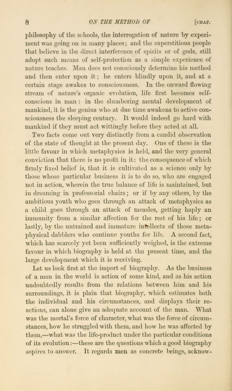 ])hilosophy of the schools, the interrogation of nature by experi- ment was going on in many places; and flic superstitious people thai believe to the direct interference of spirits or of gods, still adopt such means of self-protection as a simple experience of nature teaches. Man does not consciously determine his method and then enter upon it; he enters blindly upon it, and at a certain stage awakes to consciousness. In the onward flowing stream of nature's organic evolution, life first becomes self- conscious in man : in the slumbering mental development of mankind, it is the genius who at due time awakens to active con- sciousness the sleeping century. It would indeed go hard with mankind if they must act wittingly before they acted at all. Two facts come out very distinctly from a candid observation of the state of thought at the present day. One of these is the little favour in which metaphysics is held, and the very general conviction that there is no profit in it: the consequence of which firmly fixed belief is, that it is cultivate d as a science only by those whose particular business it is to do so, who are engaged not in action, wherein the true balance of life is maintained, but in dreaming in professorial chairs ; or if by any others, by the ambitious youth who goes through an attack of metaphysics as a child goes through an attack of measles, getting haply an immunity from a similar affection for the rest of his life; or lastly, by the untrained and immature intellects of those meta- physical dabblers who continue youths for life. A second fact, which has scarcely yet been sufficiently weighed, is the extreme favour in which biography is held at the present time, and the large development which it is receiving. Let us look first at the import of biography. As the business of a man in the world is action of some kind, and as his action undoubtedly results from the relations between him and his surroundings, it is plain that biography, which estimates both the individual and his circumstances, and displays their re- actions, can alone give an adequate account of the man. What was the mortal's force of character, what was the force of circum- stances, how he struggled with them, and how he was affected by them,—what was the life-product under the particular conditions of its evolution:—these are the questions which a good biography aspires to answer. It regards men as concrete beings, aeknow-