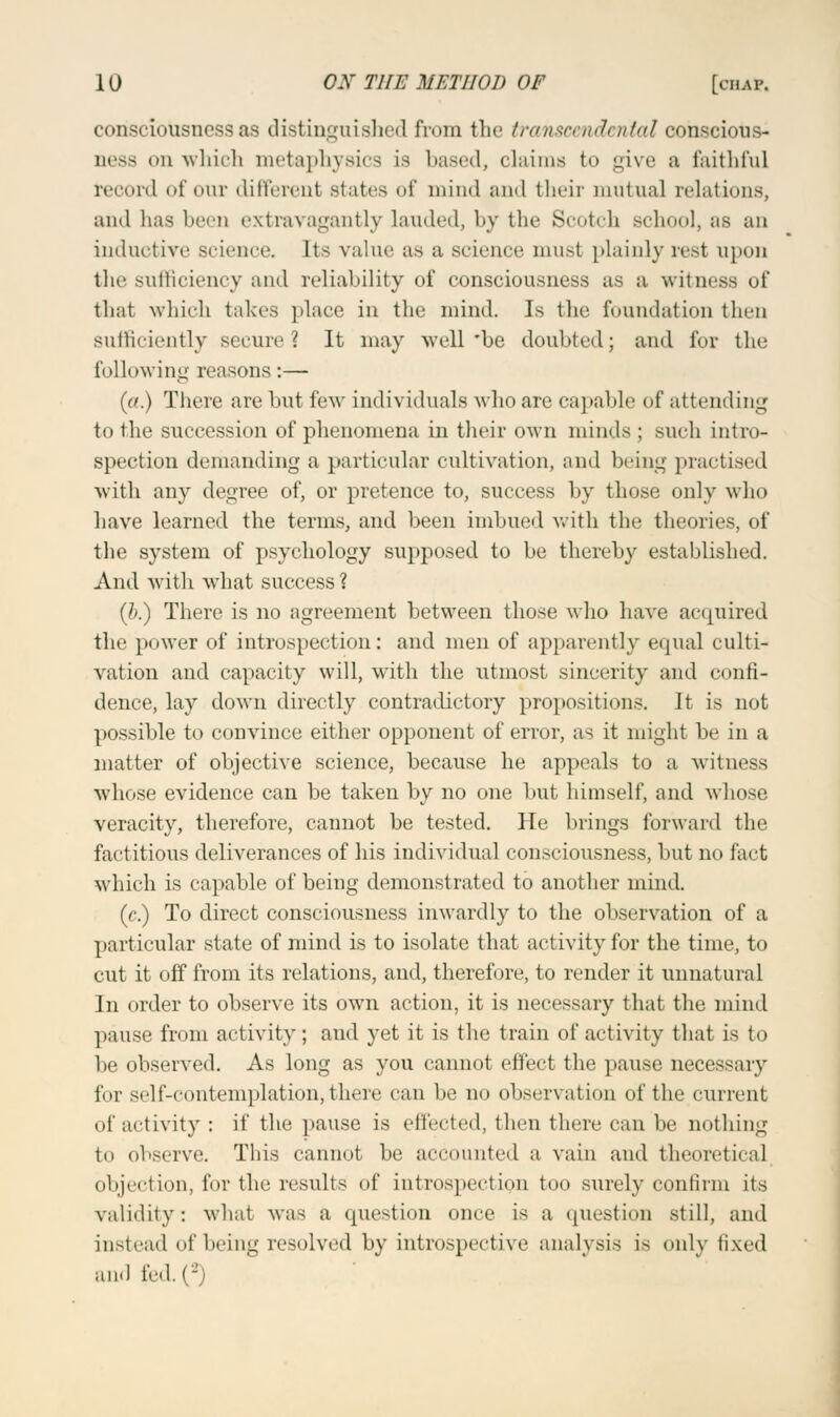 consciousness as distinguished from the transcendental eohsciots- aesa on which metaphysics is based, claims to give a faithful record of our different states of mind and their mutual relations, and has been extravagantly lauded, by the Scotch Bchool, as an inductive science. Its value as a science must plainly rest upon the sufficiency and reliability of consciousness as a witness of that winch takes place in the mind. Is the foundation then sufficiently secure? It may well 'be doubted; and for the following reasons:— (a.) There are but few individuals who are capable of attending to the succession of phenomena in their own minds : Buch intro- spection demanding a particular cultivation, and being practised with any degree of, or pretence to, success by those only who have learned the terms, and been imbued with the theories, of the system of psychology supposed to be thereby established. And with what success? (b.) There is no agreement between those who have acquired the power of introspection: and men of apparently equal culti- vation and capacity will, with the utmost sincerity and confi- dence, lay down directly contradictory propositions. It is not possible to convince either opponent of error, as it might be in a matter of objective science, because he appeals to a witness whose evidence can be taken by no one but himself, and whose veracity, therefore, cannot be tested. He brings forward the factitious deliverances of his individual consciousness, but no fact which is capable of being demonstrated to another mind. (c.) To direct consciousness inwardly to the observation of a particular state of mind is to isolate that activity for the time, to cut it off from its relations, and, therefore, to render it unnatural In order to observe its own action, it is necessary that the mind pause from activity; and yet it is the train of activity that is to be observed. As long as you cannot effect the pause necessary for self-contemplation,there can be no observation of the current of activity : if the pause is effected, then there can be nothing to observe. This cannot be accounted a vain and theoretical objection, for the results of introspection too surely confirm its validity: what was a question once is a question still, and instead of being resolved by introspective analysis is <>u}y fixed and fed-C2)