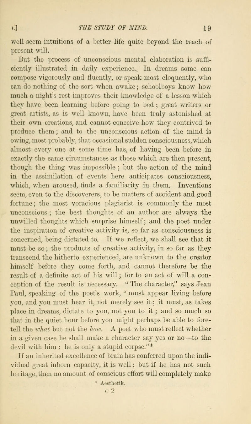 well seem intuitions of a better life quite beyond the reach of present will. But the process of unconscious mental elaboration is suffi- ciently illustrated in daily experience.. In dreams some can compose vigorously and fluently, or speak most eloquently, who can do nothing of the sort when awake; schoolboys know how much a night's rest improves their knowledge of a lesson which they have been learning before going to bed ; great writers or great artists, as is well known, have been truly astonished at their own creations, and cannot conceive how they contrived to produce them; and to the unconscious action of the mind is owing, most probably, that occasional sudden consciousness, which almost every one at some time has, of having been before in exactly the same circumstances as those which are then present, though the tiling was impossible ; but the action of the mind in the assimilation of events here anticipates consciousness, which, when aroused, finds a familiarity in them. Inventions seem, even to the discoverers, to be matters of accident and good fortune; the most voracious plagiarist is commonly the most unconscious ; the best thoughts of an author are always the unwilled thoughts which surprise himself; and the poet under the inspiration of creative activity is, so far as consciousness is concerned, being dictated to. If we reflect, we shall see that it must be so; the products of creative activity, in so far as they transcend the hitherto experienced, are unknown to the creator himself before they come forth, and cannot therefore be the result of a definite act of his will; for to an act of will a con- ception of the result is necessary.  The character, says Jean Paul, speaking of the poet's work,  must appear living before you, and you must hear it, not merely see it; it must, as takes place in dreams, dictate to you, not you to it; and so much so that in the quiet hour before you might perhaps be able to fore- tell the what but not the how. A poet who must reflect whether in a given case he shall make a character say yes or no—to the devil with him : he is only a stupid corpse.* If an inherited excellence of brain has conferred upon the indi- vidual great inborn capacity, it is well; but if he has not such heiitage, then no amount of conscious effort will completely make * Aestlietik. C 2