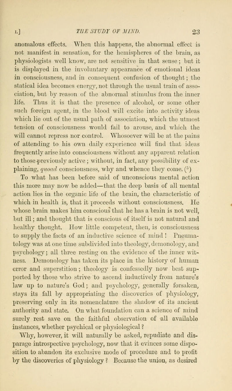 anomalous effects. When this happens, the abnormal effect is not manifest in sensation, for the hemispheres of the brain, as physiologists well know, are not sensitive in that sense; but it is displayed in the involuntary appearance of emotional ideas in consciousness, and in consequent confusion of thought; the statical idea becomes energy, not through the usual train of asso- ciation, but by reason of the abnormal stimulus from the inner life. Thus it is that the presence of alcohol, or some other such foreign agent, in the blood will excite into activity ideas which lie out of the usual path of association, which the utmost tension of consciousness would fail to arouse, and which the will cannot repress nor control. Whosoever will be at the pains of attending to his own daily experience will find that ideas frequently arise into consciousness without any apparent relation to those ^previously active; without, in fact, any possibility of ex- plaining, quoad consciousness, why and whence they come. (5) To what has been before said of unconscious mental action this more may now be added—that the deep basis of all mental action lies in the organic life of the brain, the characteristic of which in health is, that it proceeds without consciousness. He whose brain makes him consciousvthat he has a brain is not well, but ill; and thought that is conscious of itself is not natural and healthy thought. How little competent, then, is consciousness to supply the facts of an inductive science of mind ! Fneuma- tology was at one time subdivided into theology, demonology, and psychology; all three resting on the evidence of the inner wit- ness. Demonology has taken its place in the history of human error and superstition; theology is confessedly now best sup- ported by those who strive to ascend inductively from nature's law up to nature's God; and psychology, generally forsaken, stays its fall by appropriating the discoveries of physiology, preserving only in its nomenclature the shadow of its ancient authority and state. On what foundation can a science of mind surely rest save on the faithful observation of all available instances, whether psychical or physiological ? Why, however, it will naturally be asked, repudiate and dis- parage introspective psychology, now that it evinces some dispo- sition to abandon its exclusive mode of procedure and to profit by the discoveries of physiology ? Because the union, as desired