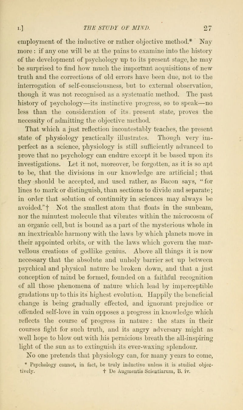 employment of the inductive or rather objective method* Nay more : if any one will be at the pains to examine into the history of the development of psychology up to its present stage, he may be surprised to find how much the important acquisitions of new truth and the corrections of old errors have been due, not to the interrogation of self-consciousness, but to external observation, though it was not recognised as a systematic method. The past history of psychology—its instinctive progress, so to speak—no less than the consideration of its present state, proves the necessity of admitting the objective method. That which a just reflection incontestably teaches, the present state of physiology practically illustrates. Though very im- perfect as a science, physiology is still sufficiently advanced to prove that no psychology can endure except it be based upon its investigations. Let it not, moreover, be forgotten, as it is so apt to be, that the divisions in our knowledge are artificial; that they should be accepted, and used rather, as Bacon says, for lines to mark or distinguish, than sections to divide and separate; in order that solution of continuity in sciences may always be avoided. f Not the smallest atom that floats in the sunbeam, nor the minutest molecule that vibrates within the microcosm of an organic cell, but is bound as a part of the mysterious whole in an inextricable harmony with the laws by which planets move in their appointed orbits, or with the laws which govern the mar- vellous creations of godlike genius. Above all things it is now necessary that the absolute and unholy barrier set up between psychical and physical nature be broken down, and that a just conception of mind be formed, founded on a faithful recognition of all those phenomena of nature which lead by imperceptible gradations up to this its highest evolution. Happily the beneficial change is being gradually effected, and ignorant prejudice or offended self-love in vain opposes a progress in knowledge which reflects the course of progress in nature: the stars in their courses fight for such truth, and its angry adversary might as well hope to blow out with his pernicious breath the all-inspiring light of the sun as to extinguish its ever-waxing splendour. No one pretends that physiology can, for many years to come, * Psychology cannot, in fact, be truly inductive unless it is studied objec- tively. + De Augmentis Scientiarum, B. iv.