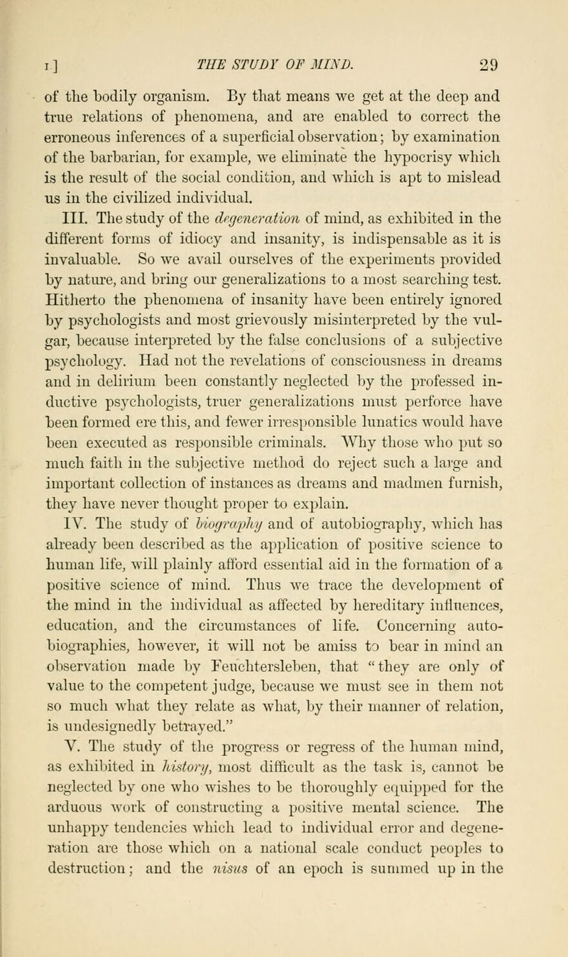 of the bodily organism. By that means we get at the deep and true relations of phenomena, and are enabled to correct the erroneous inferences of a superficial observation; by examination of the barbarian, for example, we eliminate the hypocrisy which is the result of the social condition, and which is apt to mislead us in the civilized individual. III. The study of the dr.generatioii of mind, as exhibited in the different forms of idiocy and insanity, is indispensable as it is invaluable. So we avail ourselves of the experiments provided by nature, and bring our generalizations to a most searching test. Hitherto the phenomena of insanity have been entirely ignored by psychologists and most grievously misinterpreted by the vul- gar, because interpreted by the false conclusions of a subjective psychology. Had not the revelations of consciousness in dreams and in delirium been constantly neglected by the professed in- ductive psychologists, truer generalizations must perforce have been formed ere this, and fewer irresponsible lunatics would have been executed as responsible criminals. Why those who put so much faith in the subjective method do reject such a large and important collection of instances as dreams and madmen furnish, they have never thought proper to explain. IV. The study of biography and of autobiography, which has already been described as the application of positive science to human life, will plainly afford essential aid in the formation of a positive science of mind. Thus we trace the development of the mind in the individual as affected by hereditary influences, education, and the circumstances of life. Concerning auto- biographies, however, it will not be amiss to bear in mind an observation made by Feuchtersleben, that they are only of value to the competent judge, because we must see in them not so much what they relate as what, by their manner of relation, is undesignedly betrayed. V. The study of the progress or regress of the human mind, as exhibited in history, most difficult as the task is, cannot be neglected by one who wishes to be thoroughly equipped for the arduous work of constructing a positive mental science. The unhappy tendencies which lead to individual error and degene- ration are those which on a national scale conduct peoples to destruction; and the nisus of an epoch is summed up in the