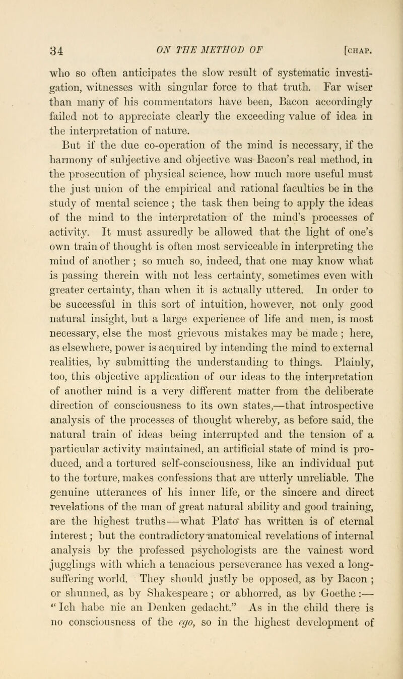 who so often anticipates the slow result of systematic investi- gation, witnesses with singular force to that truth. Far wiser than many of his commentators have heen, Bacon accordingly failed not to appreciate clearly the exceeding value of idea in the interpretation of nature. But if the due co-operation of the mind is necessary, if the harmony of subjective and objective was Bacon's real method, in the prosecution of physical science, how much more useful must the just union of the empirical and rational faculties be in the study of mental science ; the task then being to apply the ideas of the mind to the interpretation of the mind's processes of activity. It must assuredly be allowed that the light of one's own train of thought is often most serviceable in interpreting the mind of another ; so much so, indeed, that one may know what is passing therein with not less certainty, sometimes even with greater certainty, than when it is actually uttered. In order to be successful in this sort of intuition, however, not only good natural insight, but a large experience of life and men, is most necessary, else the most grievous mistakes may be made; here, as elsewhere, power is acquired by intending the mind to external realities, by submitting the understanding to things. Plainly, too, this objective application of our ideas to the interpretation of another mind is a very different matter from the deliberate direction of consciousness to its own states,—that introspective analysis of the processes of thought whereby, as before said, the natural train of ideas being interrupted and the tension of a particular activity maintained, an artificial state of mind is pro- duced, and a tortured self-consciousness, like an individual put to the torture, makes confessions that are utterly unreliable. The genuine utterances of his inner life, or the sincere and direct revelations of the man of great natural ability and good training, are the highest truths—what Plato' has written is of eternal interest; but the contradictory-anatomical revelations of internal analysis by the professed psychologists are the vainest word jugglings with which a tenacious perseverance has vexed a long- suffering world. They should justly be opposed, as by Bacon ; or shunned, as by Shakespeare; or abhorred, as by Goethe:—  Ich habe nie an Denken gedacht. As in the child there is no consciousness of the ego, so in the highest development of