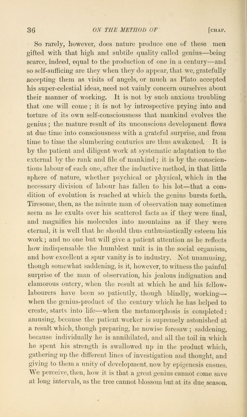 So rarely, however, does nature produce one of these men gifted with that high and subtile quality called genius—being scarce, indeed, equal to the production of one in a century—and so self-sufficing are they when they do appear, that we, gratefully accepting them as visits of angels, or much as Plato accepted his super-celestial ideas, need not vainly concern ourselves about their manner of working. It is not by such anxious troubling that one will come ; it is not by introspective prying into and torture of its own self-consciousness that mankind evolves the genius; the mature result of its unconscious development flows at due time into consciousness with a grateful surprise, and from time to time the slumbering centuries are thus awakened. It is by the patient and diligent work at systematic adaptation to the external by the rank and file of mankind; it is by the conscien- tious labour of each one, after the inductive method, in that little sphere of nature, whether psychical or physical, which in the necessary division of labour has fallen to his lot—that a con- dition of evolution is reached at which the genius bursts forth. Tiresome, then, as the minute man of observation may sometimes seem as he exults over his scattered facts as if they were final, and magnifies his molecules into mountains as if they were eternal, it is well that he should thus enthusiastically esteem his work; and no one but will give a patient attention as he reflects how indispensable the humblest unit is in the social organism, and how excellent a spur vanity is to industry. Not unanmsing, though somewhat saddening, is it, however, to witness the painful surprise of the man of observation, his jealous indignation and clamorous outcry, when the result at which he and his fellow- labourers have been so patiently, though blindly, working— when the genius-product of the century which he has helped to create, starts into life—when the metamorphosis is completed: amusing, because the patient worker is supremely astonished at a result which, though preparing, he nowise foresaw ; saddening, because individually he is annihilated, and all the toil in which he spent his strength is swallowed up in the product which, gathering up the different lines of investigation and thought, and giving to them a unity of development, now by epigenesis ensues. We perceive, then, how it is that a great genius cannot come save at long intervals, as the tree cannot blossom but at its due season.