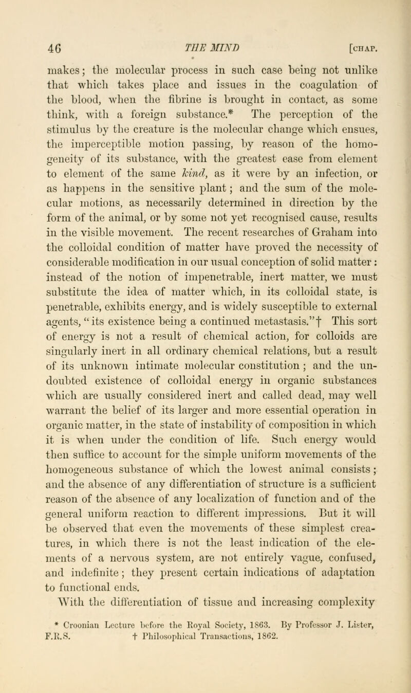 makes; the molecular process in such case being not unlike that which takes place and issues in the coagulation of the blood, when the fibrine is brought in contact, as some think, with a foreign substance.* The perception of the stimulus by the creature is the molecular change which ensues, the imperceptible motion passing, by reason of the homo- geneity of its substance, with the greatest ease from element to element of the same kind, as it were by an infection, or as happens in the sensitive plant; and the sum of the mole- cular motions, as necessarily determined in direction by the form of the animal, or by some not yet recognised cause, results in the visible movement. The recent researches of Graham into the colloidal condition of matter have proved the necessity of considerable modification in our usual conception of solid matter: instead of the notion of impenetrable, inert matter, we must substitute the idea of matter which, in its colloidal state, is penetrable, exhibits energy, and is widely susceptible to external agents, its existence being a continued metastasis.t This sort of energy is not a result of chemical action, for colloids are singularly inert in all ordinary chemical relations, but a result of its unknown intimate molecular constitution ; and the un- doubted existence of colloidal energy in organic substances which are usually considered inert and called dead, may well warrant the belief of its larger and more essential operation in organic matter, in the state of instability of composition in which it is when under the condition of life. Such energy would then suffice to account for the simple uniform movements of the homogeneous substance of which the lowest animal consists ; and the absence of any differentiation of structure is a sufficient reason of the absence of any localization of function and of the general uniform reaction to different impressions. But it will be observed that even the movements of these simplest crea- tures, in which there is not the least indication of the ele- ments of a nervous system, are not entirely vague, confused, and indefinite; they present certain indications of adaptation to functional ends. With the differentiation of tissue and increasing complexity * Crooiiian Lecture before the Royal Society, 1863. By Professor J. Lister, F.R.S. t Philosophical Transactions, 1862.