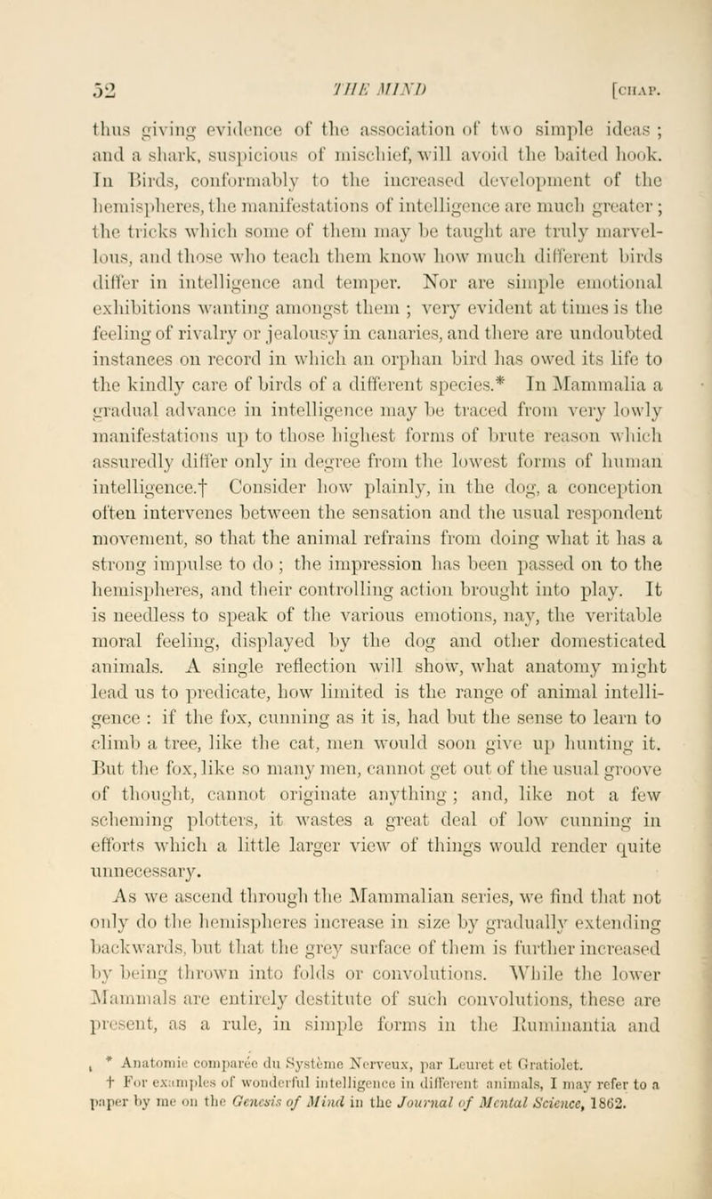 thus giving evidence <>t' the association of two simple ideas; and a shark, suspicious of mischief, will avoid the baited hook. In Birds, conformably to the increased development of the hemispheres, the manifestations of intelligence are much greater ; the tricks which some of them may be taught arc truly marvel- Lous, and those who teach them know how much different birds differ in intelligence and temper. Nor are simple emotional exhibitions wanting amongst them ; very evident at times is the feeling of rivalry or jealousy in canaries, and there are undoubted instances on record in which an orphan bird has owed its life to the kindly care of birds of a different species.* In Mammalia a gradual advance in intelligence; may be traced from very lowly manifestations up to those highest forms of brute reason which assuredly differ only in degree from the lowest forms of human intelligence^ Consider how plainly, in the dog, a conception often intervenes between the sensation and the usual respondent movement, so that the animal refrains from doing what it has a strong impulse to do ; the impression has been passed on to the hemispheres, and their controlling action brought into play. It is needless to speak of the various emotions, nay, the veritable moral feeling, displayed by the dog and other domesticated animals. A single reflection will show, what anatomy might lead us to predicate, how limited is the range of animal intelli- gence : if the fox, cunning as it is, had but the sense to learn to climb a tree, like the cat, men would soon give up hunting it. But the fox, like so many men, cannot get out of the usual groove of thought, cannot originate anything; and, like not a few scheming plotters, it wastes a great deal of low cunning in efforts which a little larger view of things would render quite unnecessary. As we ascend through the Mammalian series, we find that not only do the hemispheres increase in size by gradually extending backwards but that the grey surface of them is further increased by being thrown into folds or convolutions. While the lower Mammals are entirely destitute of such convolutions, these are present, as a rule, in simple forms in tin- Ruminantia and , * Anatomie comparee du Systeme Nerveux, par Leuret et Gratiolet. t For examples of wonderful intelligence in different animals, I may refer to a paper by me on the Genesis of Mind in the Journal of Menial Science, 18b2.