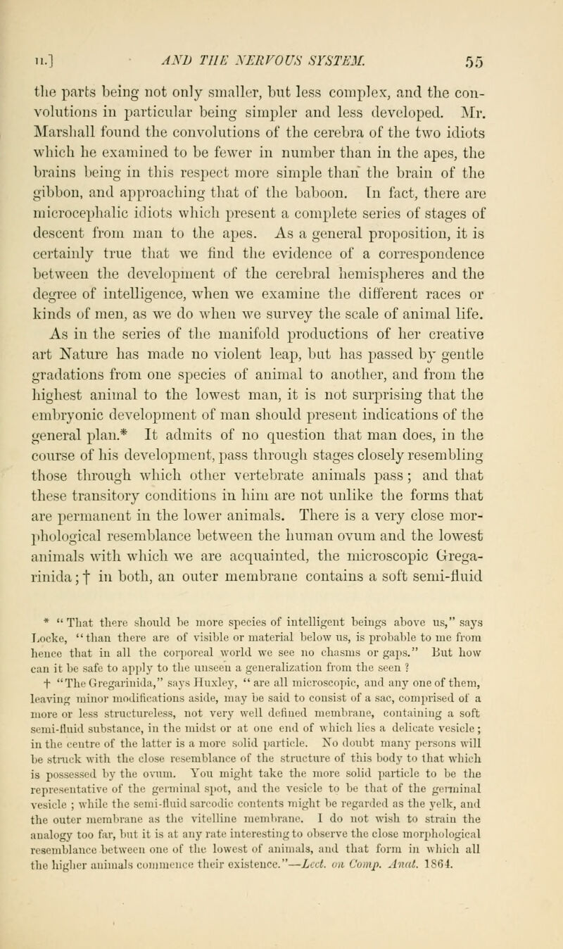 the parts being not only smaller, but less complex;, and the con- volutions in particular being simpler and less developed. Mr. Marshall found the convolutions of the cerebra of the two idiots which he examined to be fewer in number than in the apes, the brains being in this respect more simple than the brain of the gibbon, and approaching that of the baboon. In fact, there are microcephalic idiots which present a complete series of stages of descent from man to the apes. As a general proposition, it is certainly true that we rind the evidence of a correspondence between the development of the cerebral hemispheres and the degree of intelligence, when we examine the different races or kinds of men, as we do when we survey the scale of animal life. As in the series of the manifold productions of her creative art Nature has made no violent leap, but has passed by gentle gradations from one species of animal to another, and from the highest animal to the lowest man, it is not surprising that the embryonic development of man should present indications of the general plan.* It admits of no question that man does, in the course of his development, pass through stages closely resembling those through which other vertebrate animals pass; and that these transitory conditions in him are not unlike the forms that are permanent in the lower animals. There is a very close mor- phological resemblance between the human ovum and the lowest animals with which we are acquainted, the microscopic Grega- rinida; f in both, an outer membrane contains a soft semi-fluid * That there should he more species of intelligent heings above us, says Locke, than there are of visible or material below us, is probable to me from hence that in all the corporeal world we see no chasms or gaps. But how can it be safe to apply to the unseen a generalization from the seen ? t TheGregarinida, says Huxley, are all microscopic, and any one of them, leaving minor modifications aside, may be said to consist of a sac, comprised of a more or less structureless, not very well defined membrane, containing a soft semi-fluid substance, in the midst or at one end of which lies a delicate vesicle; in the centre of the latter is a more solid particle. No doubt many persons will be struck with the close resemblance of the structure of this body to that which is possessed by the ovum. You might take the more solid particle to be the representative of the germinal spot, and the vesicle to be that of the germinal vesicle ; while the semi-fluidsarcodic contents might lie regarded as the yelk, and the outer membrane as the vitelline membrane. I do not wish to strain the analogy too far, but it is at any rate interesting to observe the close morphological resemblance between one of the lowest of animals, and that form in which all the higher animals commence their existence.—Led. on Camp. Aunt. 1864.