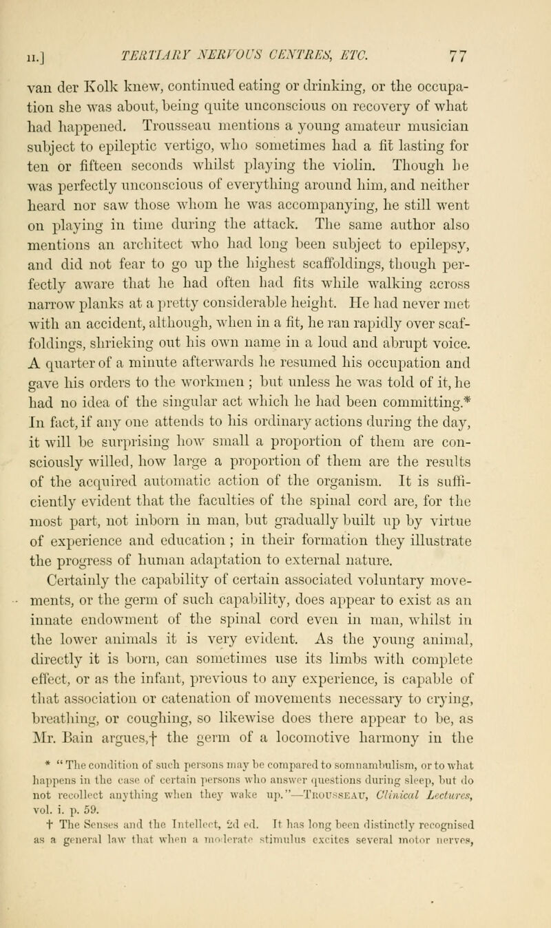 van der Kolk knew, continued eating or drinking, or the occupa- tion she was about, being quite unconscious on recovery of what had happened. Trousseau mentions a young amateur musician subject to epileptic vertigo, who sometimes had a fit lasting for ten or fifteen seconds whilst playing the violin. Though he was perfectly unconscious of everything around him, and neither heard nor saw those whom he was accompanying, he still went on playing in time during the attack. The same author also mentions an architect who had long been subject to epilepsy, and did not fear to go up the highest scaffoldings, though per- fectly aware that lie had often had fits while walking across narrow planks at a pretty considerable height. He had never met with an accident, although, when in a fit, he ran rapidly over scaf- foldings, shrieking out his own name in a loud and abrupt voice. A quarter of a minute afterwards he resumed his occupation and gave his orders to the workmen ; but unless he was told of it, he had no idea of the singular act which he had been committing* In fact, if any one attends to his ordinary actions during the clay, it will be surprising how small a proportion of them are con- sciously willed, how large a proportion of them are the results of the acquired automatic action of the organism. It is suffi- ciently evident that the faculties of the spinal cord are, for the most part, not inborn in man, but gradually built up by virtue of experience and education ; in their formation they illustrate the progress of human adaptation to external nature. Certainly the capability of certain associated voluntary move- ments, or the germ of such capability, does appear to exist as an innate endowment of the spinal cord even in man, whilst in the lower animals it is very evident. As the young animal, directly it is born, can sometimes use its limbs with complete effect, or as the infant, previous to any experience, is capable of that association or catenation of movements necessary to crying, breathing, or coughing, so likewise does there appear to be, as Mr. Bain argues,f the germ of a locomotive harmony in the *  The condition of such persons may he compared to somnambulism, orto what happens in the case of certain persons who answer questions during sleep, hut do not recollect anything when they wake up.—Trousseau, Clinical Lectures, vol. i. p. 59. t The Senses and the. Intellect, 2d ed. Ft has long been distinctly recognised as a general law that when a moderate stimulus excites several motor nerves,