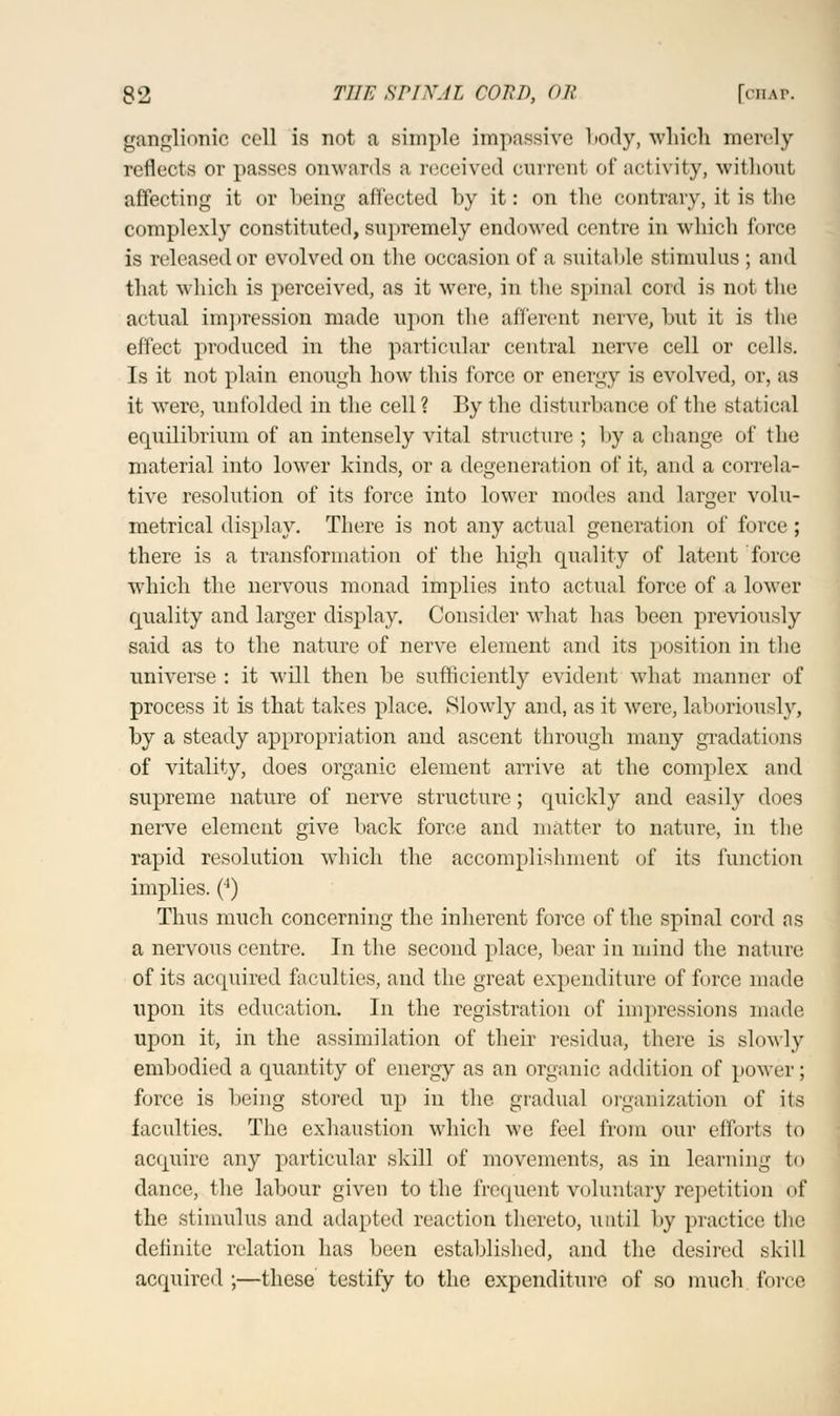 gangllonio coll is not a simple impassive body, which merely reflects or passes onwards a received current of activity, without affecting it or being affected by it: on the contrary, it is the complexly constituted, supremely endowed centre in which force is released or evolved on the occasion of a suitable stimulus ; and that which is perceived, as it were, in the spinal cord is not the actual impression made upon the afferent nerve, but it is the effect produced in the particular central nerve cell or cells. Is it not plain enough how this force or energy is evolved, or, as it were, unfolded in the cell? By the disturbance of the statical equilibrium of an intensely vital structure ; by a change of the material into lower kinds, or a degeneration of it, and a correla- tive resolution of its force into lower modes and larger volu- metrical display. There is not any actual generation of force; there is a transformation of the high quality of latent force which the nervous monad implies into actual force of a lower quality and larger display. Consider what has been previously said as to the nature of nerve element and its position in the universe : it will then be sufficiently evident what manner of process it is that takes place. Slowly and, as it were, laboriously, by a steady appropriation and ascent through many gradations of vitality, does organic element arrive at the complex and supreme nature of nerve structure; quickly and easily does nerve element give back force and matter to nature, in the rapid resolution which the accomplishment of its function implies. (4) Thus much concerning the inherent force of the spinal cord as a nervous centre. In the second place, bear in mind the nature of its acquired faculties, and the great expenditure of force made upon its education. In the registration of impressions made upon it, in the assimilation of their residua, there is slowly embodied a quantity of energy as an organic addition of power; force is being stored up in the gradual organization of its faculties. The exhaustion which we feel from our efforts to acquire any particular skill of movements, as in learning to dance, the labour given to the frequent voluntary repetition of the stimulus and adapted reaction thereto, until by practice the definite relation has been established, and the desired skill acquired ;—these testify to the expenditure of so much force