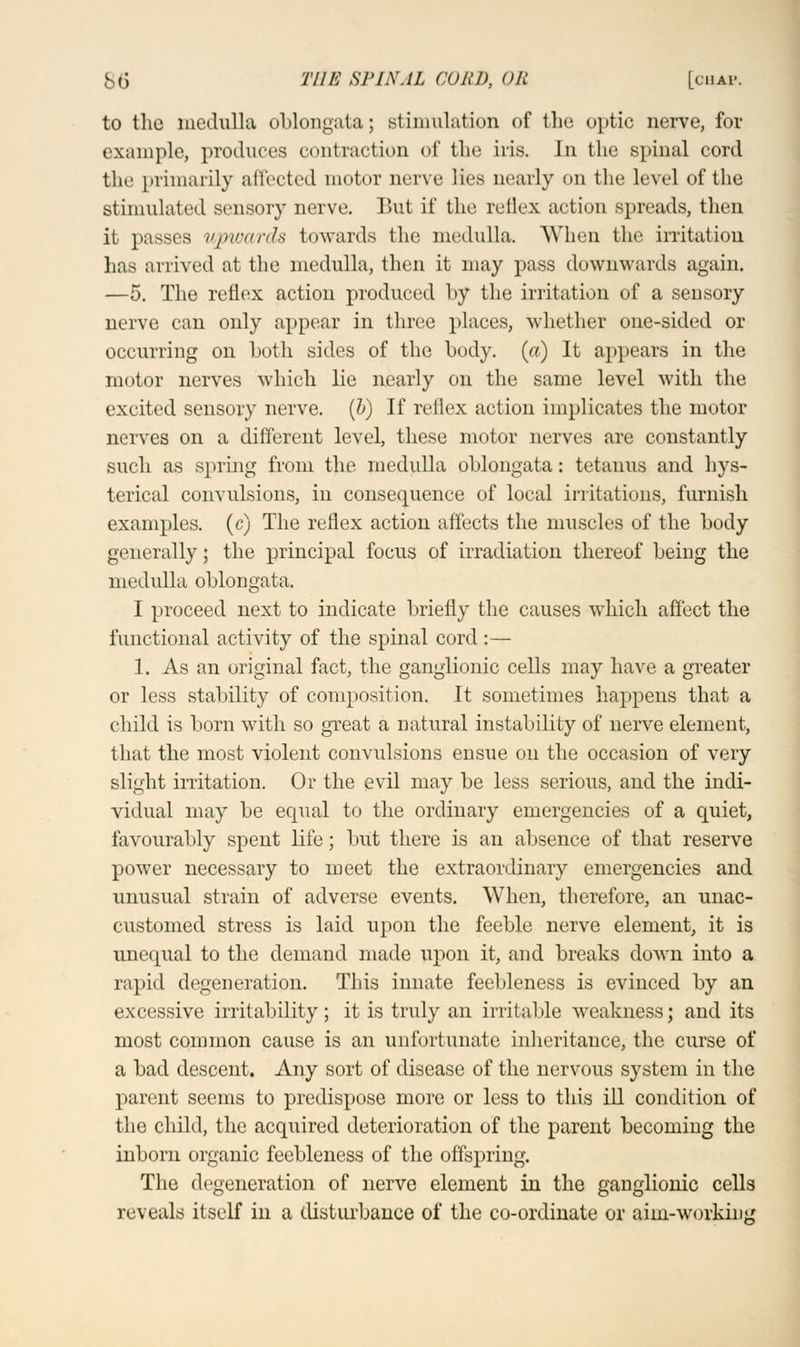 to the medulla oblongata; stimulation of the optic nerve, for example, produces contraction of the iris. In the spinal cord the primarily affected motor nerve lies nearly on the level of the stimulated sensory nerve. But if the reflex action spreads, then it passes upwards towards the medulla. When the irritation has arrived at the medulla, then it may pass downwards again. —5. The reflex action produced by the irritation of a sensory nerve can only appear in three places, whether one-sided or occurring on both sides of the body, (a) It appears in the motor nerves which lie nearly on the same level with the excited sensory nerve, (b) If rcllex action implicates the motor nerves on a different level, these motor nerves are constantly such as spring from the medulla oblongata: tetanus and hys- terical convulsions, in consequence of local irritations, furnish examples, (c) The reflex action affects the muscles of the body generally; the principal focus of irradiation thereof being the medulla oblongata. I proceed next to indicate briefly the causes which affect the functional activity of the spinal cord:— 1. As an original fact, the ganglionic cells may have a greater or less stability of composition. It sometimes happens that a child is born with so great a natural instability of nerve element, that the most violent convulsions ensue on the occasion of very slight irritation. Or the evil may be less serious, and the indi- vidual may be equal to the ordinary emergencies of a quiet, favourably spent life; but there is an absence of that reserve power necessary to meet the extraordinary emergencies and unusual strain of adverse events. When, therefore, an unac- customed stress is laid upon the feeble nerve element, it is unequal to the demand made upon it, and breaks down into a rapid degeneration. This innate feebleness is evinced by an excessive irritability; it is truly an irritable weakness; and its most common cause is an unfortunate inheritance, the curse of a bad descent. Any sort of disease of the nervous system in the parent seems to predispose more or less to this ill condition of the child, the acquired deterioration of the parent becoming the inborn organic feebleness of the offspring. The degeneration of nerve element in the ganglionic cells reveals itself in a disturbance of the co-ordinate or aim-working