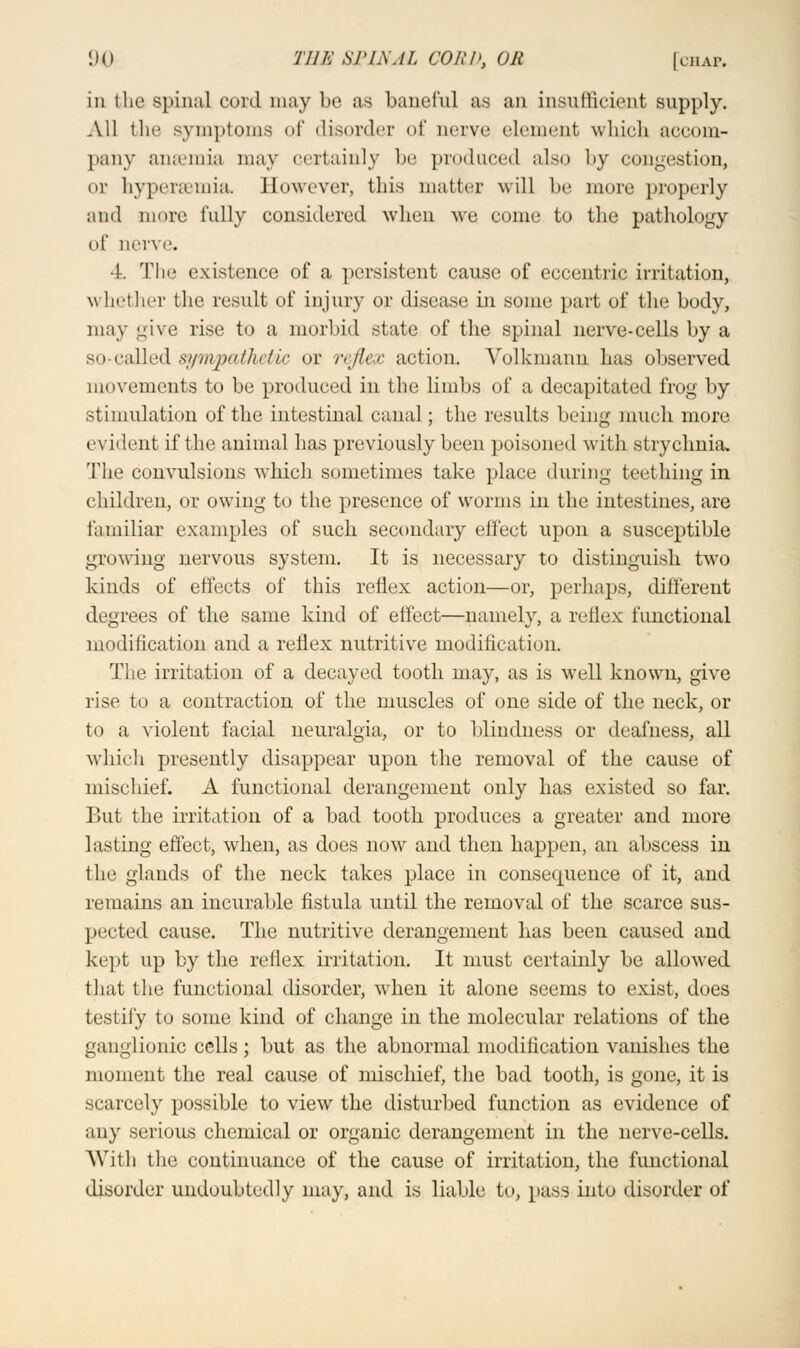 in the spinal cord may bo as baneful as an insufficient supply. All the symptoms of disorder of nerve element, which accom- pany anaemia may certainly be produced also by congestion, or hyperemia. However, this matter will be more properly and more fully considered when we come to the pathology of nerve, 1. The existence of a persistent cause of eccentric irritation, whether the result of injury or disease in some part of the body, may give rise to a morbid state of the spinal nerve-cells by a so-called sympathetic or reflex action. Yolkmann has observed movements to be produced in the limbs of a decapitated frog by stimulation of the intestinal canal; the results being much more evident if the animal has previously been poisoned with strychnia. The convulsions which sometimes take place during teething in children, or owing to the presence of worms in the intestines, are familiar examples of such secondary effect upon a susceptible growing nervous system. It is necessary to distinguish two kinds of effects of this reflex action—or, perhaps, different degrees of the same kind of effect—namely, a reflex functional modification and a reflex nutritive modification. The irritation of a decayed tooth may, as is well known, give rise to a contraction of the muscles of one side of the neck, or to a violent facial neuralgia, or to blindness or deafness, all which presently disappear upon the removal of the cause of mischief. A functional derangement only has existed so far. But the irritation of a bad tooth produces a greater and more lasting effect, when, as does now and then happen, an abscess in the glands of the neck takes place in consecpaence of it, and remains an incurable fistula until the removal of the scarce sus- pected cause. The nutritive derangement has been caused and kept up by the reflex irritation. It must certainly be allowed that the functional disorder, when it alone seems to exist, does testify to some kind of change in the molecular relations of the ganglionic cells; but as the abnormal modification vanishes the moment the real cause of mischief, the bad tooth, is gone, it is scarcely possible to view the disturbed function as evidence of any serious chemical or organic derangement in the nerve-cells. With the continuance of the cause of irritation, the functional disorder undoubtedly may, and is liable to, pass into disorder of