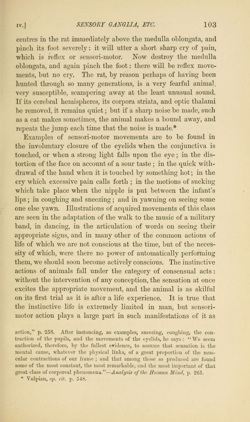 centres in the rat immediately above the medulla oblongata, and pinch its foot severely: it will utter a short sharp cry of pain, which is reflex or sensori-motor. Now destroy the medulla oblongata, and again pinch the foot: there will be reflex move- ments, but no cry. The rat, by reason perhaps of having been hunted through so many generations, is a very fearful animal, very susceptible, scampering away at the least unusual sound. If its cerebral hemispheres, its corpora striata, and optic thalami be removed, it remains quiet; but if a sharp noise be made, such as a cat makes sometimes, the animal makes a bound away, and repeats the jump each time that the noise is made.* Examples of sensori-motor movements are to be found in the involuntary closure of the eyelids when the conjunctiva is touched, or when a strong light falls upon the eye; in the dis- tortion of the face on account of a sour taste ; in the quick with- drawal of the hand when it is touched by something hot; in the cry which excessive pain calls forth ; in the motions of sucking which take place when the nipple is put between the infant's lips; in coughing and sneezing; and in yawning on seeing some one else yawn. Illustrations of acquired movements of this class are seen in the adaptation of the walk to the music of a military band, in dancing, in the articulation of words on seeing their appropriate signs, and in many other of the common actions of life of which we are not conscious at the time, but of the neces- sity of which, were there no power of automatically performing them, we should soon become actively conscious. The instinctive actions of animals fall under the category of consensual acts: without the intervention of any conception, the sensation at once excites the appropriate movement, and the animal is as skilful on its first trial as it is after a life experience. It is true that the instinctive life is extremely limited in man, but sensori- motor action plays a large part in such manifestations of it as action, p. 258. After instancing, as examples, sneezing, coughing the con- traction of the pupils, ami the movements of the eyelids, he says: We seem authorized, therefore, by the fullest eTidence, to assume that sensation is the mental cause, whatever the physical links, of a great proportion of the mus- cular contractions of our frame ; and that among those so produced arc found some of the most constant, the most remarkable, and the most important of that great class of corporeal phenomena.—Analysis of the Human Mind, p. 265. * Vulpian, op. cit. p. 7,18.