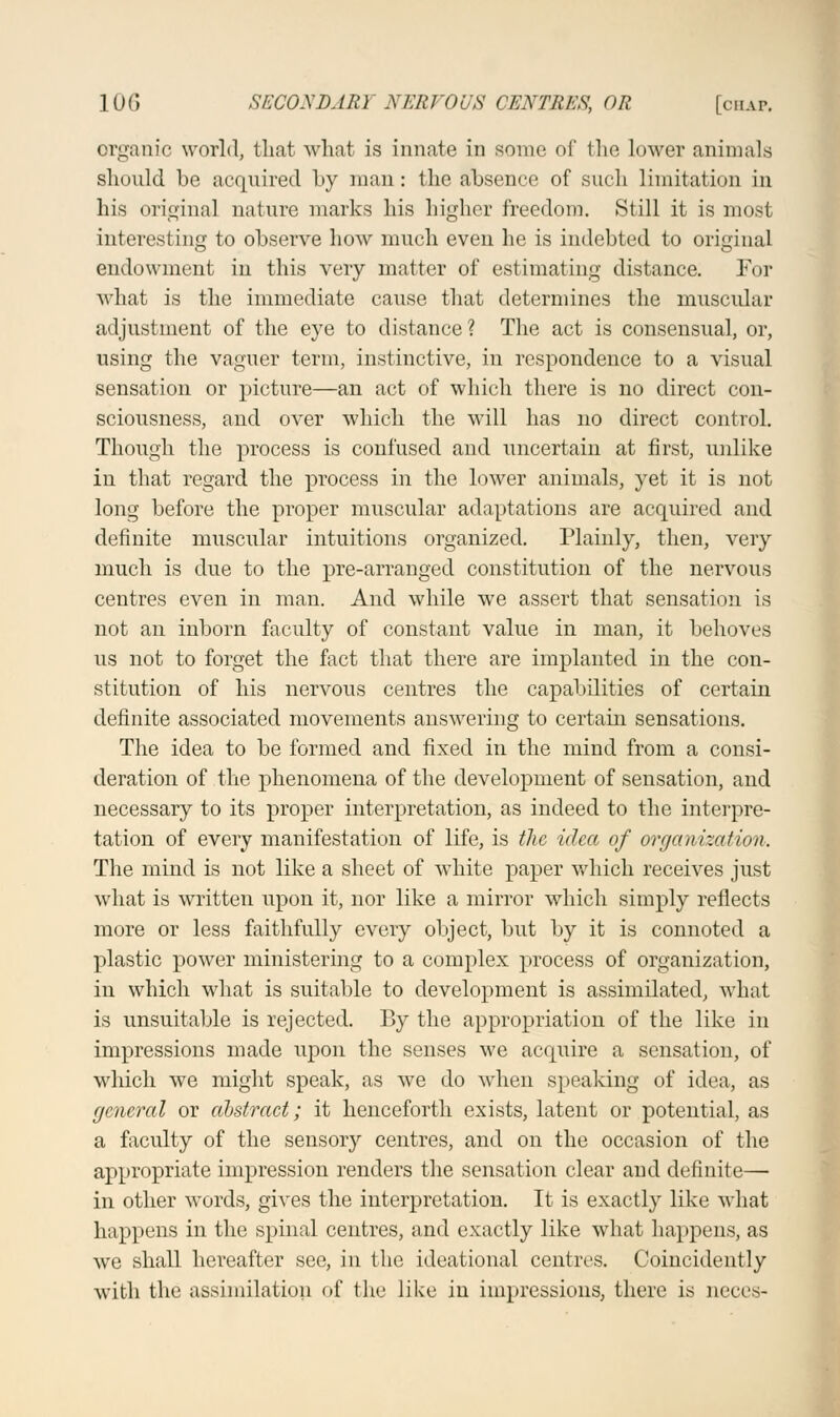 organic world, that what is innate in some of the lower animals should be acquired by man: the absence of such limitation in his original nature marks his higher freedom. Still it is most interesting to observe how much even he is indebted to original endowment in this very matter of estimating distance. For what is the immediate cause that determines the muscular adjustment of the eye to distance ? The act is consensual, or, using the vaguer term, instinctive, in respondence to a visual sensation or picture—an act of which there is no direct con- sciousness, and over which the will has no direct control. Though the process is confused and uncertain at first, unlike in that regard the process in the lower animals, yet it is not long before the proper muscular adaptations are acquired and definite muscular intuitions organized. Plainly, then, very much is due to the pre-arranged constitution of the nervous centres even in man. And while we assert that sensation is not an inborn faculty of constant value in man, it behoves us not to forget the fact that there are implanted in the con- stitution of his nervous centres the capabilities of certain definite associated movements answering to certain sensations. The idea to be formed and fixed in the mind from a consi- deration of the phenomena of the development of sensation, and necessary to its proper interpretation, as indeed to the interpre- tation of every manifestation of life, is the idea of organization. The mind is not like a sheet of white paper which receives just what is written upon it, nor like a mirror which simply reflects more or less faithfully every object, but by it is connoted a plastic power ministering to a complex process of organization, in which what is suitable to development is assimilated, what is unsuitable is rejected. By the appropriation of the like in impressions made upon the senses we acquire a sensation, of which we might speak, as we do when speaking of idea, as general or abstract; it henceforth exists, latent or potential, as a faculty of the sensory centres, and on the occasion of the appropriate impression renders the sensation clear and definite— in other words, gives the interpretation. It is exactly like what happens in the spinal centres, and exactly like what happens, as we shall hereafter see, in the ideational centres. Coincidently with the assimilation of the like in impressions, there is neces-