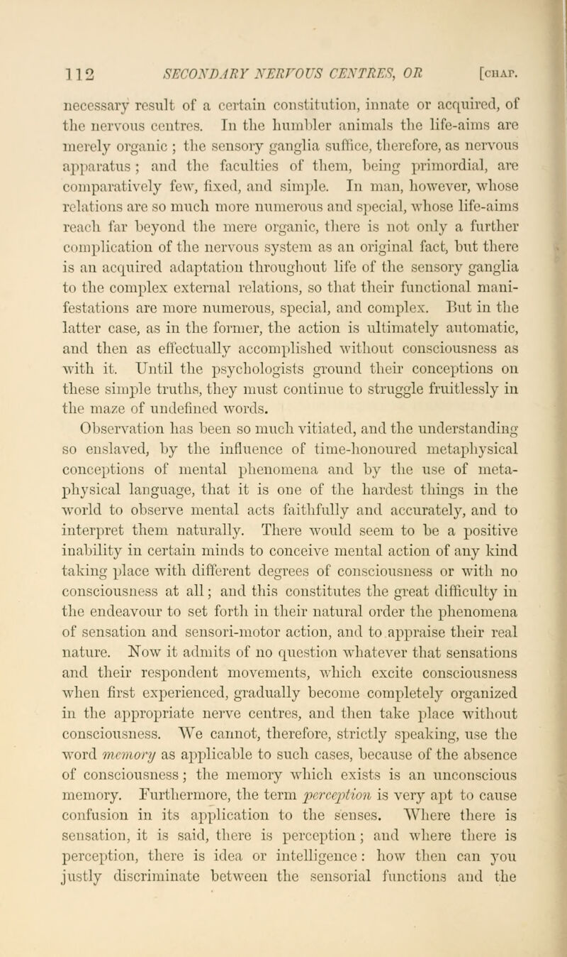 necessary result of a certain constitution, innate or acquired, of the nervous centres. In the humbler animals the life-aims are merely organic ; the sensory ganglia suffice, therefore, as nervous apparatus ; and the faculties of them, being primordial, are comparatively few, fixed, and simple. In man, however, whose relations are so much more numerous and special, whose life-aims reach far beyond the mere organic, there is not only a further complication of the nervous system as an original fact, but there is an acquired adaptation throughout life of the sensory ganglia to the complex external relations, so that their functional mani- festations are more numerous, special, and complex. But in the latter case, as in the former, the action is ultimately automatic, and then as effectually accomplished without consciousness as with it. Until the psychologists ground their conceptions on these simple truths, they must continue to struggle fruitlessly in the maze of undefined words. Observation has been so much vitiated, and the understanding so enslaved, by the influence of time-honoured metaphysical conceptions of mental phenomena and by the use of meta- physical language, that it is one of the hardest things in the world to observe mental acts faithfully and accurately, and to interpret them naturally. There would seem to be a positive inability in certain minds to conceive mental action of any kind taking place with different degrees of consciousness or with no consciousness at all; and this constitutes the great difficulty in the endeavour to set forth in their natural order the phenomena of sensation and sensori-motor action, and to appraise their real nature. Now it admits of no question whatever that sensations and their respondent movements, which excite consciousness when first experienced, gradually become completely organized in the appropriate nerve centres, and then take place without consciousness. We cannot, therefore, strictly speaking, use the word memory as applicable to such cases, because of the absence of consciousness; the memory which exists is an unconscious memory. Furthermore, the term perception is very apt to cause confusion in its application to the senses. Where there is sensation, it is said, there is perception; and where there is perception, there is idea or intelligence: how then can you justly discriminate between the sensorial functions and the