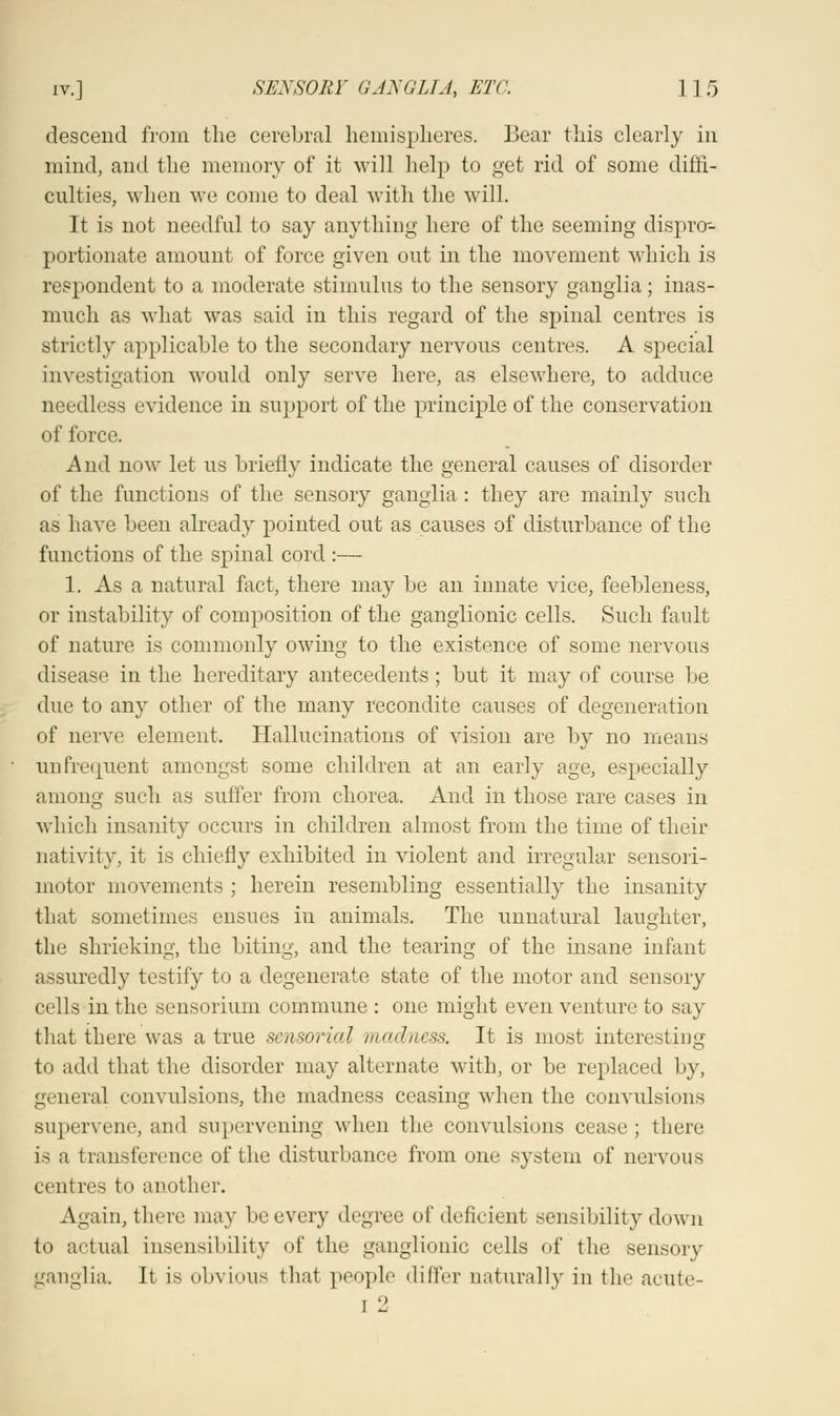 descend from the cerebral hemispheres. Bear this clearly in mind, and the memory of it will help to get rid of some diffi- culties, when we come to deal with the will. It is not needful to say anything here of the seeming disprcr- portionate amount of force given out in the movement which is respondent to a moderate stimulus to the sensory ganglia; inas- much as what was said in this regard of the spinal centres is strictly applicable to the secondary nervous centres. A special investigation would only serve here, as elsewhere, to adduce needless evidence in support of the principle of the conservation of force. And now let us briefly indicate the general causes of disorder of the functions of the sensory ganglia : they are mainly such as have been already pointed out as causes of disturbance of the functions of the spinal cord :— 1. As a natural fact, there may be an innate vice, feebleness, or instability of composition of the ganglionic cells. Such fault of nature is commonly owing to the existence of some nervous disease in the hereditary antecedents; but it may of course be due to any other of the many recondite causes of degeneration of nerve element. Hallucinations of vision are by no means un frequent amongst some children at an early age, especially among such as suffer from chorea. And in those rare cases in which insanity occurs in children almost from the time of their nativity, it is chiefly exhibited in violent and irregular sensori- motor movements ; herein resembling essentially the insanity that sometimes ensues in animals. The unnatural laughter, the shrieking, the biting, and the tearing of the insane infant assuredly testify to a degenerate state of the motor and sensory cells in the sensorium commune : one might even venture to say that there was a true sensorial madness. It is most interesting to add that the disorder may alternate with, or be replaced by, general convulsions, the madness ceasing when the convulsions Bupervene, and supervening when the convulsions cease; there is a transference of the disturbance from one system of nervous centres to another. Again, there may be every degree of deficient sensibility down to actual insensibility of the ganglionic cells of the sensory ganglia. It is obvious that people differ naturally in the acute- i 2