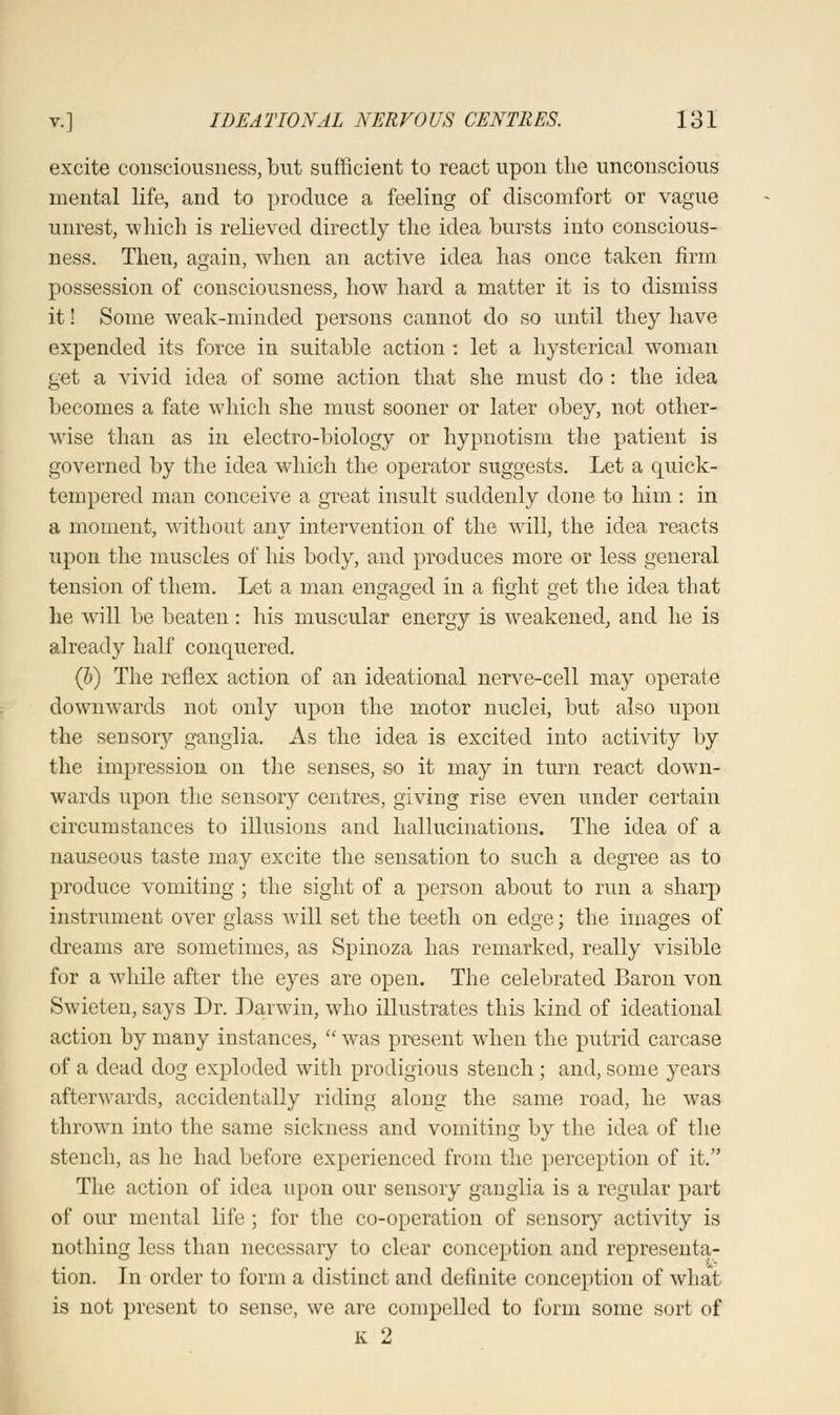 excite consciousness, but sufficient to react upon the unconscious mental life, and to produce a feeling of discomfort or vague unrest, which is relieved directly the idea bursts into conscious- ness. Then, again, when an active idea has once taken firm possession of consciousness, how hard a matter it is to dismiss it! Some weak-minded persons cannot do so until they have expended its force in suitable action : let a hysterical woman get a vivid idea of some action that she must do : the idea becomes a fate which she must sooner or later obey, not other- wise than as in electro-biology or hypnotism the patient is governed by the idea which the operator suggests. Let a quick- tempered man conceive a great insult suddenly done to him : in a moment, without any intervention of the will, the idea reacts upon the muscles of his body, and produces more or less general tension of them. Let a man engaged in a fight get the idea that he will be beaten : his muscular energy is weakened, and he is already half conquered. (b) The reflex action of an ideational nerve-cell may operate downwards not only upon the motor nuclei, but also upon the sensory ganglia. As the idea is excited into activity by the impression on the senses, so it may in turn react down- wards upon the sensory centres, giving rise even under certain circumstances to illusions and hallucinations. The idea of a nauseous taste may excite the sensation to such a degree as to produce vomiting ; the sight of a person about to run a sharp instrument over glass will set the teeth on edge; the images of dreams are sometimes, as Spinoza has remarked, really visible for a while after the eyes are open. The celebrated Baron von Swieten, says Dr. Darwin, who illustrates this kind of ideational action by many instances,  was present when the putrid carcase of a dead dog exploded with prodigious stench; and,some years afterwards, accidentally riding along the same road, he was thrown into the same sickness and vomiting by the idea of the stench, as he had before experienced from the perception of it. The action of idea upon our sensory ganglia is a regular part of our mental life ; for the co-operation of sensory activity is nothing less than necessary to clear conception and representa- tion. In order to form a distinct and definite conception of what is not present to sense, we are compelled to form some sort of k 2