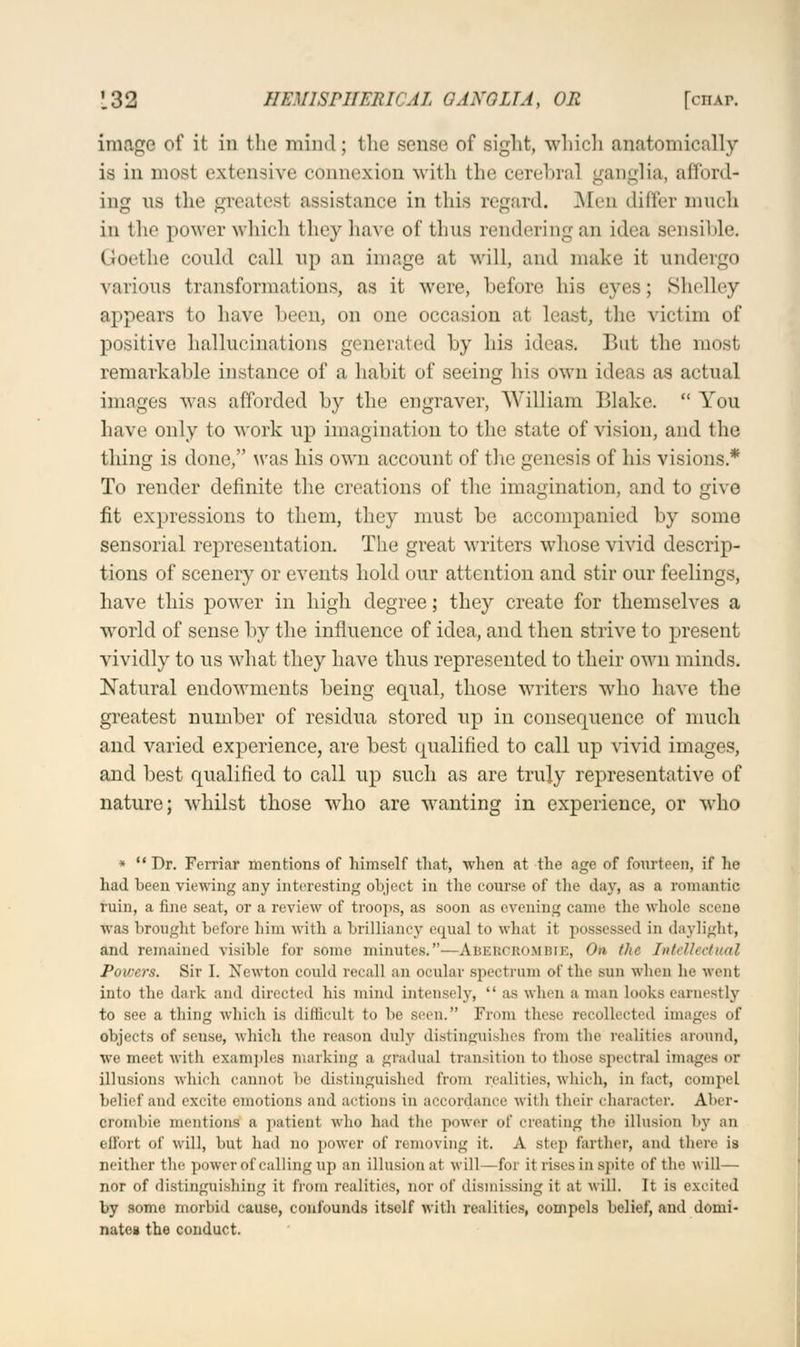 image of it in the mind ; the sense of sight, which anatomically is in most extensive connexion with the cerebral ganglia, afford ing ns the greatest assistance in this regard. Men differ much in the power which they have of thus rendering an Idea sensible. Goethe could call up an image at will, and make it undergo various transformations, as it were, before his eyes; Shelley appears to have been, on one occasion at least, the victim of positive hallucinations generated by his ideas. But the most remarkable instance of a habit of seeing his own ideas as actual images was afforded by the engraver, William Blake. You have only to work up imagination to the state of vision, and the thing is done, was his own account of the genesis of his visions* To render definite the creations of the imagination, and to give fit expressions to them, they must be accompanied by some sensorial representation. The great writers whose vivid descrip- tions of scenery or events hold our attention and stir our feelings, have this power in high degree; they create for themselves a world of sense by the influence of idea, and then strive to present vividly to us what they have thus represented to their own minds. Natural endowments being equal, those writers who have the greatest number of residua stored up in consequence of much and varied experience, are best qualified to call up vivid images, and best qualified to call up such as are truly representative of nature; whilst those who are wanting in experience, or who *  Dr. Ferriar mentions of himself that, when at the age of fourteen, if lie had been viewing any interesting object in the course of the day, as a romantic ruin, a fine seat, or a review of troops, as soon as evening came tin1 whole scene was brought before him with a brilliancy equal to what it possessed in daylight, and remained visible for some minutes.—ABEBGROMBIE, On the Intellectual Powers. Sir I. Newton could recall an ocular spectrum of the sun when lie went into the dark and directed his mind intensely,  ;is when n man Looks earnestly to see a thing which is difficult to be seen. From these recollected images of objects of sense, which the reason duly distinguishes from the realities around, we meet with examples marking a gradual transition to those spectral images or illusions which cannot be distinguished from realities, which, in tact, compel belief and excite emotions and actions in accordance with their character. Aber- cromhie mentions' a patient who had the power of creating the illusion by an effort of will, hut had no power of removing it. A step farther, ami there is neither the power of calling up an illusion at will —for it rises in spite of the will— nor of distinguishing it from realities, nor of dismissing it at will. It is excited by some morbid cause, confounds itself with realities, compels belief, and domi- nates the conduct.