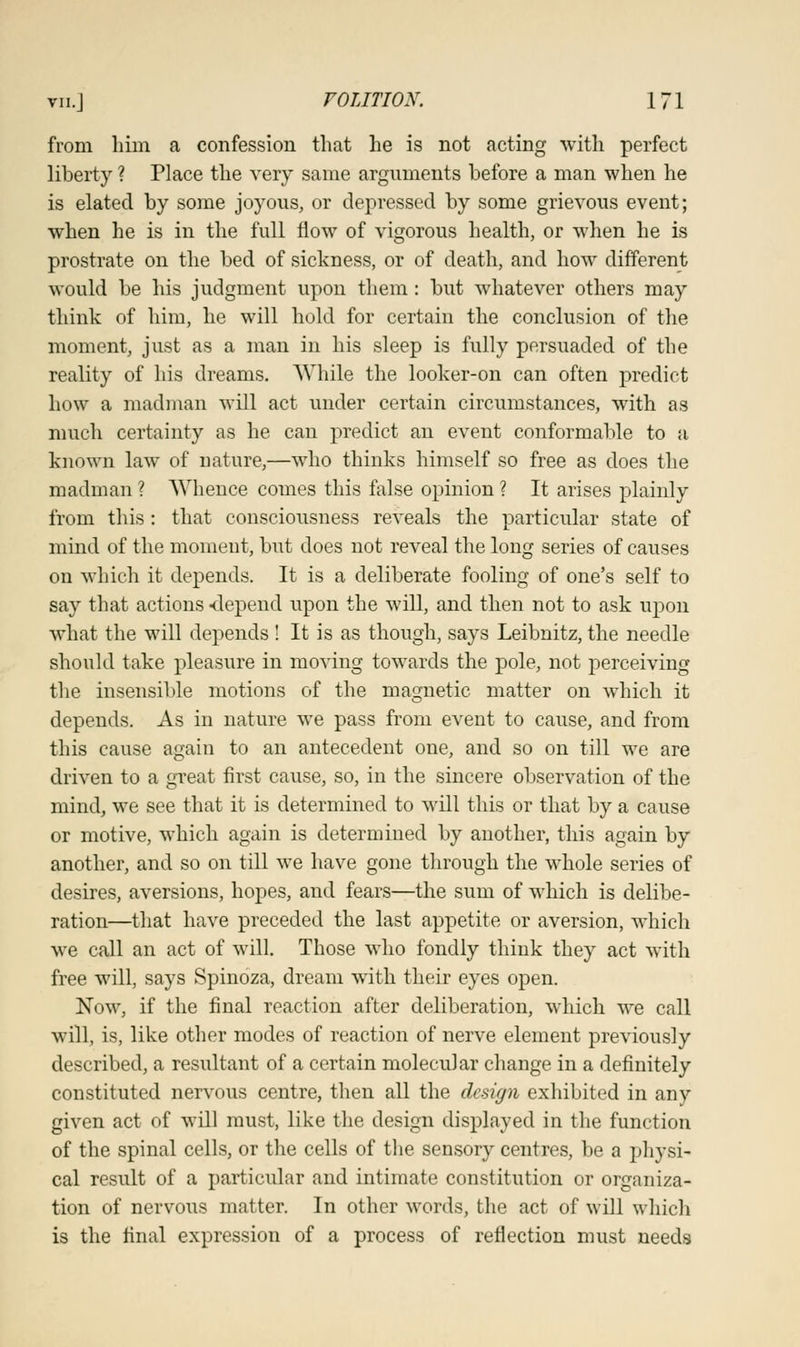from him a confession that he is not acting with perfect liberty ? Place the very same arguments before a man when he is elated by some joyous, or depressed by some grievous event; when he is in the full flow of vigorous health, or when he is prostrate on the bed of sickness, or of death, and how different would be his judgment upon them: but whatever others may think of him, he will hold for certain the conclusion of the moment, just as a man in his sleep is fully persuaded of the reality of his dreams. While the looker-on can often predict how a madman will act under certain circumstances, with as much certainty as he can predict an event conformable to a known law of nature,—who thinks himself so free as does the madman ? Whence comes this false opinion ? It arises plainly from this : that consciousness reveals the particular state of mind of the moment, but does not reveal the long series of causes on which it depends. It is a deliberate fooling of one's self to say that actions depend upon the will, and then not to ask upon what the will depends ! It is as though, says Leibnitz, the needle should take pleasure in moving towards the pole, not perceiving the insensible motions of the magnetic matter on which it depends. As in nature we pass from event to cause, and from this cause again to an antecedent one, and so on till we are driven to a great first cause, so, in the sincere observation of the mind, we see that it is determined to will this or that by a cause or motive, which again is determined by another, this again by another, and so on till we have gone through the whole series of desires, aversions, hopes, and fears—the sum of which is delibe- ration—that have preceded the last appetite or aversion, which we call an act of will. Those who fondly think they act with free will, says Spinoza, dream with their eyes open. Now, if the final reaction after deliberation, which we call will, is, like other modes of reaction of nerve element previously described, a resultant of a certain molecular change in a definitely constituted nervous centre, then all the design exhibited in any given act of will must, like the design displayed in the function of the spinal cells, or the cells of the sensory centres, be a physi- cal result of a particular and intimate constitution or organiza- tion of nervous matter. In other words, the act of will which is the final expression of a process of reflection must needs