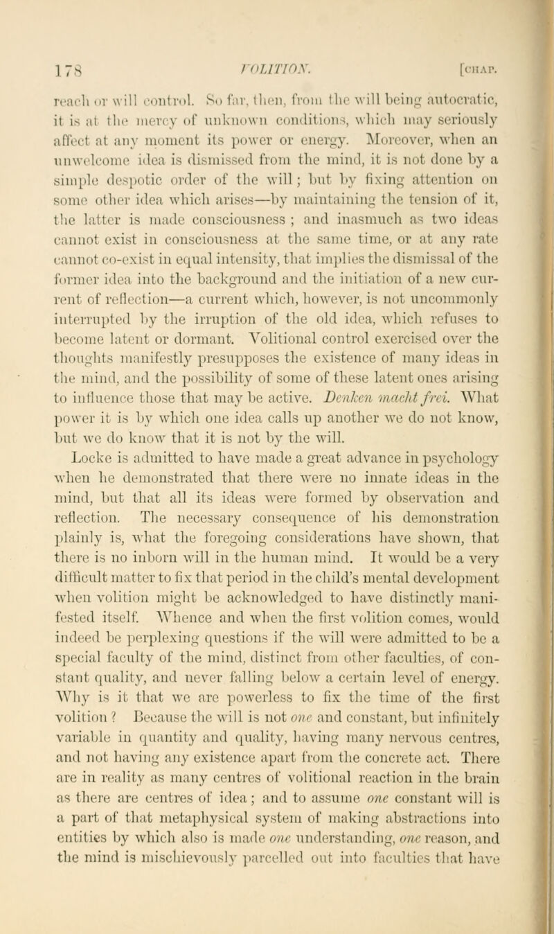 reach or will control. So far, then, from the will being autocratic, it Ls al the mere) of unknown conditions, which may seriously affect at any moment its power or energy. Moreover, when an unwelcome idea is dismissed from the mind, it is nut done by a simple despotic order of the will; but by fixing attention on some other idea which arise.—by maintaining the tension of it, the latter is made consciousness ; and inasmuch as two ideas cannot exist in consciousness at the same time, or at any rate cannot co-exist in equal intensity, that implies the dismissal of the former idea into the background and the initial inn of a now cur- rent of reflection—a current which, however, is not uncommonly interrupted by the irruption of the old idea, which refuses to become latent or dormant. Volitional control exercised over the thoughts manifestly presupposes the existence of many ideas in the mind, and the possibility of some of these latent ones arising to influence those that maybe active. DenJcen machtfrei. What power it is by which one idea calls up another we do not know, but we do know that it is not by the will. Locke is admitted to have made a great advance in psychology when he demonstrated that there were no innate ideas in the mind, but that all its ideas were formed by observation and reflection. The necessary consequence of his demonstration plainly is, what the foregoing considerations have shown, that there is no inborn will in the human mind. It would be a very difficult matter to fix that period in the child's menial development when volition might be acknowledged to have distinctly mani- fested itself. Whence and when the first volition comes, would indeed be perplexing questions if the will were admitted to be a special faculty of the mind, distinct from other faculties, of eon- slant quality, and never falling below a certain level of energy. Why is ii that we are powerless to fix the time of the first volition > Because the will is not one and constant, but infinitely variable in quantity and quality, having many nervous centres, and not having any existence apart from the concrete act. There are in reality as many centres of volitional reaction in the brain as there are centres of idea; and to assume one constant will is a part of that metaphysical system of making abstractions into entities by which also is made one understanding, one reason, and the mind is mischievously parcelled out into faculties that have