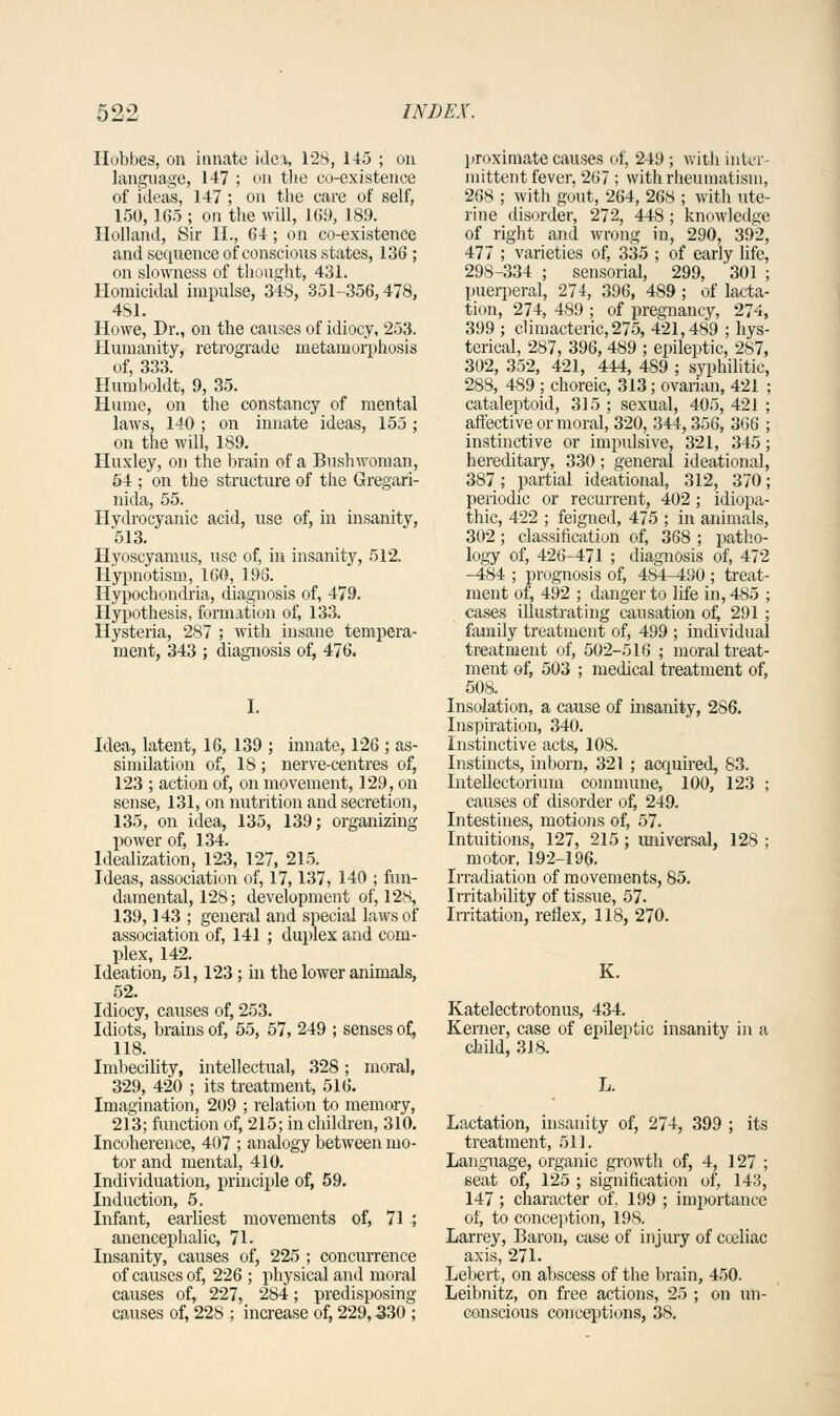 Hobbes, on innate idea, 128, 145 ; on language, 147 ; on the co-existence of ideas, 147 ; on the care of self, 150, 165 ; on the will, 161), 189. Holland, Sir II., 64; on co-existence and sequence of conscious states, 136 ; on slowness of thought, 431. Homicidal impulse, 348, 351-356,478, 481. Howe, Dr., on the causes of idiocy, 253. Humanity, retrograde metamorphosis of, 333. Humboldt, 9, 35. Hume, on the constancy of mental laws, 140 ; on innate ideas, 155 ; on the will, 189. Huxley, on the brain of a Bushwoman, 64 ; on the structure of the Gregari- nida, 55. Hydrocyanic acid, use of, in insanity, '513. Hyoscyamus, use of, in insanity, 512. Hypnotism, 160, 198. _ Hypochondria, diagnosis of, 479. Hypothesis, formation of, 133. Hysteria, 287 ; with insane tempera- ment, 343 ; diagnosis of, 476. 1. Idea, latent, 16, 139 ; innate, 126 ; as- similation of, 18; nerve-centres of, 123 ; action of, on movement, 129, on sense, 131, on nutrition and secretion, 135, on idea, 135, 139; organizing power of, 134. Idealization, 123, 127, 215. Ideas, association of, 17,137, 140 ; fun- damental, 128; development of, 12s, 139,143 ; general and special laws of association of, 141 ; duplex and com- plex, 142. Ideation, 51,123 ; in the lower animals, 52. Idiocy, causes of, 253. Idiots, brains of, 55, 57, 249 ; senses of, 118. Imbecility, intellectual, 328; moral, 329, 420 ; its treatment, 516. Imagination, 209 ; relation to memory, 213; function of, 215; in children, 310. Incoherence, 407 ; analogy between mo- tor and mental, 410. Individuation, principle of, 59. Induction, 5. Infant, earliest movements of, 71 ; anencephalic, 71. Insanity, causes of, 225 ; concurrence of causes of, 226 ; physical and moral causes of, 227, 284; predisposing causes of, 228 ; increase of, 229,330 ; proximate causes of, 249 ; with inter- mittent fever, 267; with rheumatism, 268 ; with gout, 264, 268 ; witli ute- rine disorder, 272, 448 ; knowledge of right and wrong in, 290, 392, 477 ; varieties of, 335 ; of early life, 29S-334 ; sensorial, 299, 301 ; puerperal, 274, 396, 489 ; of lacta- tion, 274, 489 ; of pregnancy, 274, 399 ; climacteric, 275, 421,489 ; hys- terical, 287, 396, 489 ; epileptic, 2S7, 302, 352, 421, 444, 4S9 ; syphilitic, 288, 489 ; choreic, 313; ovarian, 421 ; cataleptoid, 315 ; sexual, 405, 421 ; affective or moral, 320, 344,356, 366 ; instinctive or impulsive, 321, 345 ; hereditary, 330; general ideational, 387; partial ideational, 312, 370; periodic or recurrent, 402 ; idiopa- thic, 422 ; feigned, 475 ; in animals, 302 ; classification of, 368 ; patho- logy of, 426-471 ; diagnosis of, 472 -484 ; prognosis of, 484--490 ; treat- ment of, 492 ; danger to life in, 485 ; cases illustrating causation of, 291 ; family treatment of, 499 ; individual treatment of, 502-516 ; moral treat- ment of, 503 ; medical treatment of, 508. Insolation, a cause of insanity, 2S6. Inspiration, 340. Instinctive acts, 108. Instincts, inborn, 321 ; acquired, 83. Intellectorium commune, 100, 123 ; causes of disorder of, 249. Intestines, motions of, 57. Intuitions, 127, 215; universal, 128 ; motor, 192-196. Irradiation of movements, 85. Irritability of tissue, 57. Irritation, reflex, 118, 270. K. Katelectrotonus, 434. Kerner, case of epdeptic insanity in a child, 318. J, Lactation, insanity of, 274, 399 ; its treatment, 51]. Language, organic growth of, 4, 127 ; seat of, 125 ; signification of, 143, 147 ; character of, 199 ; importance of, to conception, 198. Larrey, Baron, case of injury of cceliac axis, 271. Lebert, on abscess of the brain, 450. Leibnitz, on free actions, 25 ; on un- conscious conceptions, 38.