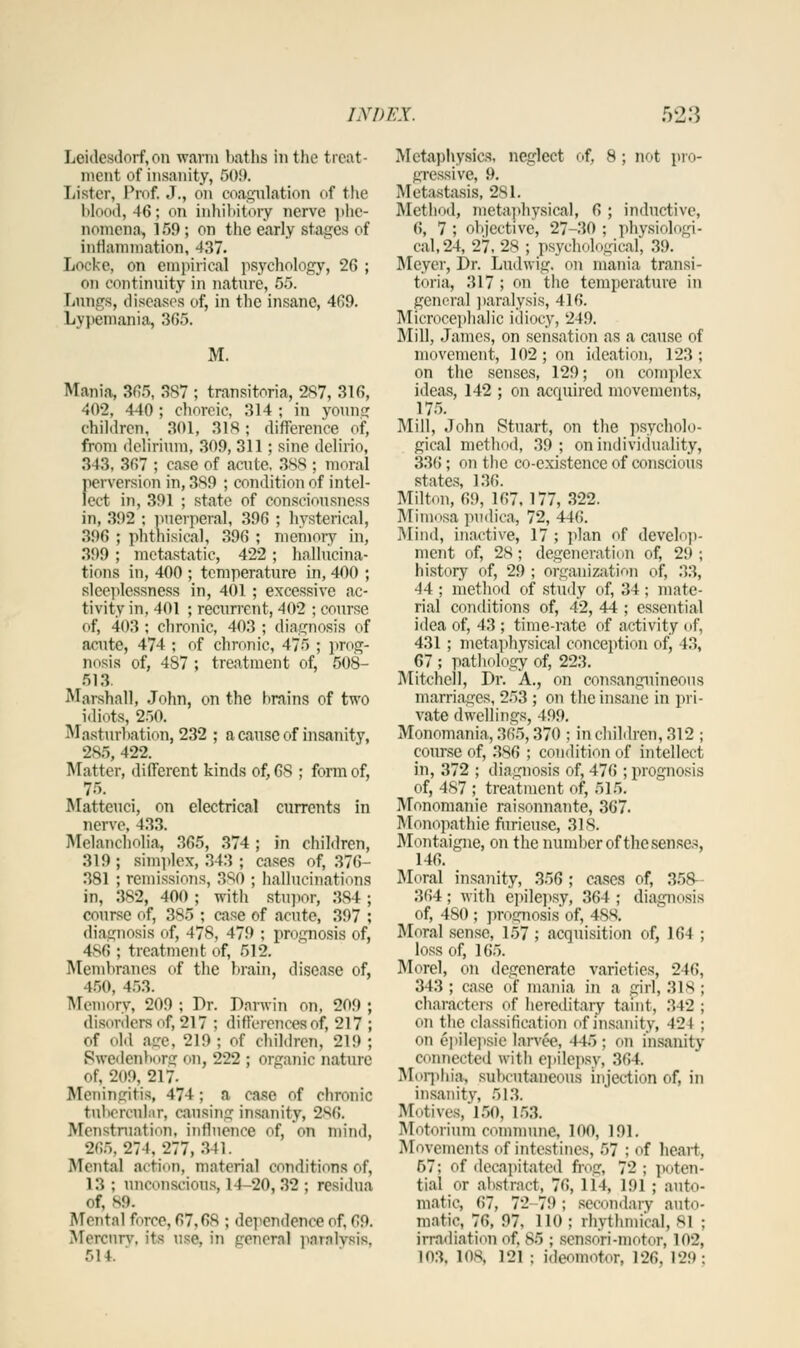 Leidcsdorf, on warm hat lis in the treat- ment of insanity, 509. Lister, Prof. J., on coagulation of the blood, 46; on inhibitory nerve phe- nomena, 159; on the early stages of inflammation, 437. Locke, on empirical psychology, 26 ; on continuity in nature, 55. Lungs, diseases of, in the insane, 469. Lypemania, 365. M. Mania, 365, 3S7 ; transitoria, 287, 316, 402, 440 ; choreic, 314 ; in youns: children, 301, 318; difference of, from delirium, 309, 311; sine delirio, 343, 367 ; case of acute. 388 ; moral perversion in, 3S9 ; condition of intel- lect in, 391 ; state of consciousness in, 392 ; puerperal, 396 ; hysterical, 396 ; phthisical, 396 ; memory in, 399 ; metastatic, 422 ; hallucina- tions in, 400 ; temperature in, 400 ; sleeplessness in, 401; excessive ac- tivity in, 401 ; recurrent, 402 ; course of, 403; chronic, 403 ; diagnosis of acute, 474 ; of chronic, 475 ; prog- nosis of, 487; treatment of, 508- 513. Marshall, John, on the hrains of two idiots, 250. Masturbation, 232 ; a cause of insanity, 285, 422. Matter, different kinds of, 68 ; form of, 75. Matteuci, on electrical currents in nerve, 433. Melancholia, 365, 374 ; in children, 319 ; simplex, 343 ; cases of, 376- 381 ; remissions, 380 ; hallucinations in, 382, 400 ; with stupor, 384 ; course of, 385 ; case of acute, 397 ; diagnosis of, 478, 479 ; prognosis of, 486 ; treatment of, 512. Membranes of the brain, disease of, 450, 453. Memory, 209 ; Dr. Darwin on, 209 ; disorders of, 217 ; differences of, 217 ; of old aw, 219 ; of crriHren, 219 ; Bwedenborg on, 222 ; organic nature of, 209, 217- Meningitis, 474; a case of chronic tubercular, causing insanity, 2S6. Menstruation! influence of, on mind, 266, 274, 277, 311. Mental action, material conditions of, 13 ; unconscious, 14-20,32 ; residua of, 89. Mental force, 67,68 ; dependence of, 69. Mercury, its use, in genera] paralysis, 514. Metaphysics, neglect of, 8; not pro- gressive, 9. Metastasis, 281. Method, metaphysical, 6 ; inductive, 6, 7 ; objective, 27-30 ; physiologi- cal, 24, 27, 28 ; psychological, 39. Meyer, Dr. Ludwig, on mania transi- toria, 317; on the temperature in general paralysis, 416. Microcephalic idiocy, 249. Mill, James, on sensation as a cause of movement, 102; on ideation, 123; on the senses, 129; on complex ideas, 142 ; on acquired movements, 175. Mill, John Stuart, on the psycholo- gical method, 39; on individuality, 336; on the co-existence of conscious states, 136. Milton, 69, 167,177, 322. Mimosa pudica, 72, 446. Mind, inactive, 17 ; plan of develop- ment of, 28; degeneration of, 29; history of, 29 ; organization of, 33, 44 ; method of study of, 34 ; mate- rial conditions of, 42, 44 ; essential idea of, 43 ; time-rate of activity of, 431 ; metaphysical conception of, 43, 67 ; pathology of, 223. Mitchell, Dr. A., on consanguineous marriages, 253 ; on the insane in pri- vate dwellings, 499. Monomania, 365,370 ; in children, 312 ; course of, 386 ; condition of intellect in, 372 ; diagnosis of, 476 ; prognosis of, 487 ; treatment of, 515. Monomanie raisonnante, 367. Monopathie furieuse, 318. Montaigne, on the number of the senses, 146. Moral insanity, 356 ; cases of, 358- 364; with epilepsy, 364; diagnosis of, 480 ; prognosis of, 488. Mural sense, 157 ; acquisition of, 164 ; loss of, 165. Morel, on degenerate varieties, 246, 343 ; case of mania in a girl, 318 ; Characters of hereditary taint, 342 ; on the classification of insanity, 424 ; on epilepsic lanve, 445; on insanitv connected with epilepsy, 364. Morphia, subcutaneous injection of, in insanity, 513. Motives, 150, 153. Motorium commune, loo, 191. Movements of intestines, 57 ; of heart, 57; of decapitated frog, 72 ; poten- tial or abstract, 76, 114, 191 ; auto- matic, 67, 72 79 ; seomdarv auto- matic, 76, 97, 110 ; rhythmical, 81 ; irradiation of. 85 ; Sensori-motOT, 102, 103, 108, 121 : ideoBBOtor, 126. 129;