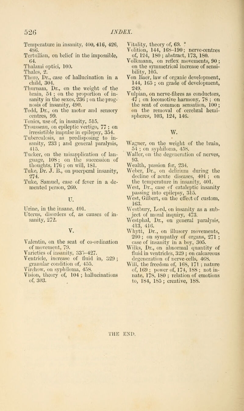 Temperature iu insanity, 40U, 416, 426, 486. Tertullian, ou belief in the impossible, 64. Tlialami optiei, 100. Thales, 2. Thine, Dr., case of hallucination in a child, 304. Thurnam, Dr., on the weight of the brain, 54 ; on the proportion of in- sanity in the sexes, 236 ; on the prog- nosis of insanity, 490. Todd, Dr., on the motor and sensory centres, 99. Tonics, use of, in insanity, 515. Trousseau, on epileptic vertigo, 77 ; on irresistible impulse in epilepsy, 354. Tuberculosis, as predisposing to in- sanity, 233 ; and general paralysis, 415. Tucker, on the misapplication of lan- guage, 108; on the succession of thoughts, 176 ; on will, 181. Tuke, Dr. J. !>., on puerperal insanity, 274. Tuke, Samuel, case of fever in a de- mented person, 260. Urine, in the insane, 401. Uterus, disorders of, as causes of in- sanity, 272. Valentin, on the seat of co-ordination of movement, 79. Varieties of insanity, 33V427. Ventricle, increase of fluid in, 329 ; granular condition of, 455. Virchow, on syphiloma, 458. Vision, theory of, 104 ; hallucinations of, 303. Vitality, theory of, 69. I Volition, 144, 168-190; nerve-centres of, 124, 180 ; abstract, 173, 180. Volkmann, on reflex movements, 90 ; on the symmetrical increase of sensi- bility, 105. Von Bae'r, law of organic development, 144, 165 ; on grade of development, 249. Vulpian, on nerve-fibres as conductors, 47 ; on locomotive harmony, 78 ; on the seat of common sensation, 100 ; on the removal of cerebral hemi- spheres, 103, 124, 146. W. Wagner, on the weight of the brain, 54 ; on syphiloma, 458. Waller, on the degeneration of nerves, 93. Wealth, passion for, 234. Weber, Dr., on delirium during the decline of acute diseases, 401 ; on the temperature in insanity, 401. West, Dr., case of cataleptic insanity passing into epilepsy, 315. West, Gilbert, on the effect of custom, 163. Westbury, Lord, on insanity as a sub- ject of moral inquiry, 473. Westphal, Dr., on general paralysis, 413, 416. Whytt, Dr., on illusory movements, 200 ; on sympathy of organs, 271 ; case of insanity in a boy, 305. Wilks, Dr., on abnormal quantity of fluid in ventricles, 329 ; on calcareous degeneration of nerve-cells, 468. Will, the freedom of, 168, 171 ; nature of, 169 ; power of, 174, 188 ; not in- nate, 178, ISO ; relation of emotions to, 184, 1S5; creative, 188. THE END.