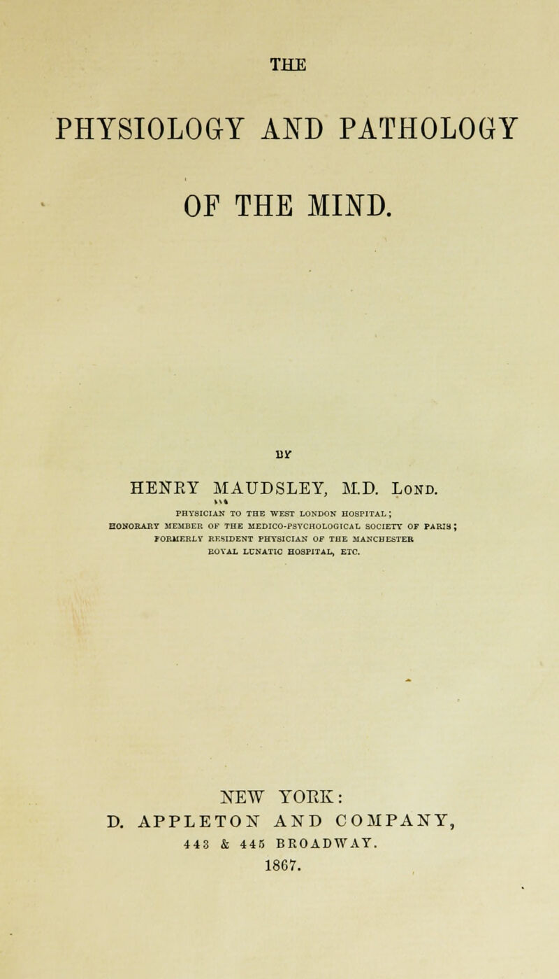 PHYSIOLOGY AND PATHOLOGY OF THE MIND. BIT HENRY MAUDSLEY, M.D. Lond. PHYSICIAN TO THE WEST LONDON HOSPITAL ; HONORARY MEMBER OF THE MEDICO-PSYCHOLOGICAL SOCIETY OF PARIS; FORMERLY RK5IDENT PHYSICIAN OF THE MANCHESTER EOYAX LUNATIC HOSPITAL, ETC. NEW YORK: D. APPLETON AND COMPANY, 443 & 445 BROADWAY. 1867.