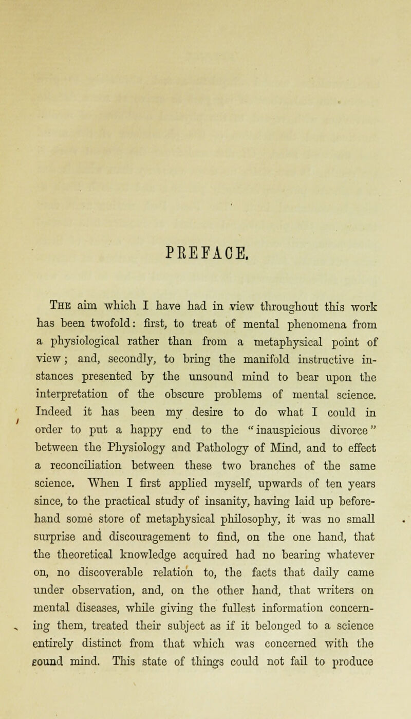 PREFACE. The aim which I have had in view throughout this work has been twofold: first, to treat of mental phenomena from a physiological rather than from a metaphysical point of view; and, secondly, to bring the manifold instructive in- stances presented by the unsound mind to bear upon the interpretation of the obscure problems of mental science. Indeed it has been my desire to do what I could in order to put a happy end to the  inauspicious divorce between the Physiology and Pathology of Mind, and to effect a reconciliation between these two branches of the same science. When I first applied myself, upwards of ten years since, to the practical study of insanity, having laid up before- hand some store of metaphysical philosophy, it was no small surprise and discouragement to find, on the one hand, that the theoretical knowledge acquired had no bearing whatever on, no discoverable relation to, the facts that daily came under observation, and, on the other hand, that writers on mental diseases, while giving the fullest information concern- ing them, treated their subject as if it belonged to a science entirely distinct from that which was concerned with the Eound mind. This state of things could not fail to produce