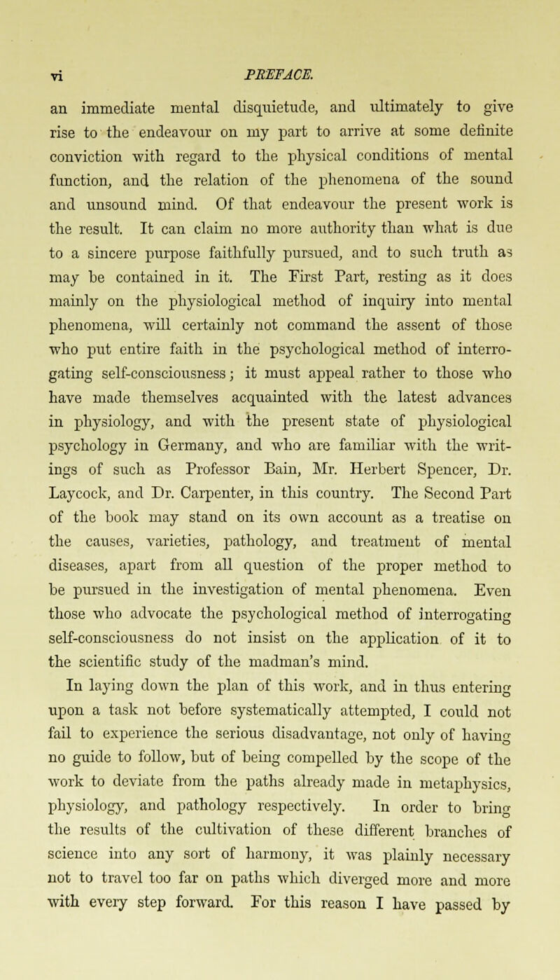 an immediate mental disquietude, and ultimately to give rise to the endeavour on my part to arrive at some definite conviction with regard to the physical conditions of mental function, and the relation of the phenomena of the sound and unsound mind. Of that endeavour the present work is the result. It can claim no more authority than what is due to a sincere purpose faithfully pursued, and to such truth as may be contained in it. The First Part, resting as it does mainly on the physiological method of inquiry into mental phenomena, will certainly not command the assent of those who put entire faith in the psychological method of interro- gating self-consciousness; it must appeal rather to those who have made themselves acquainted with the latest advances in physiology, and with the present state of physiological psychology in Germany, and who are familiar with the writ- ings of such as Professor Bain, Mr. Herbert Spencer, Dr. Laycock, and Dr. Carpenter, in this country. The Second Part of the book may stand on its own account as a treatise on the causes, varieties, pathology, and treatment of mental diseases, apart from all question of the proper method to be pursued in the investigation of mental phenomena. Even those who advocate the psychological method of interrogating self-consciousness do not insist on the application of it to the scientific study of the madman's mind. In laying down the plan of this work, and in thus entering upon a task not before systematically attempted, I could not fail to experience the serious disadvantage, not only of havin^ no guide to follow, but of being compelled by the scope of the work to deviate from the paths already made in metaphysics, physiology, and pathology respectively. In order to bring the results of the cultivation of these different branches of science into any sort of harmony, it was plainly necessary not to travel too far on paths which diverged more and more with every step forward. For this reason I have passed by