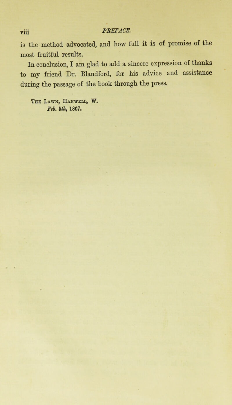 is the method advocated, and how full it is of promise of the most fruitful results. In conclusion, I am glad to add a sincere expression of thanks to my friend Dr. Blandford, for his advice and assistance during the passage of the book through the press. The Lawk, Hanwell, W. Feb. 5th, 1867.