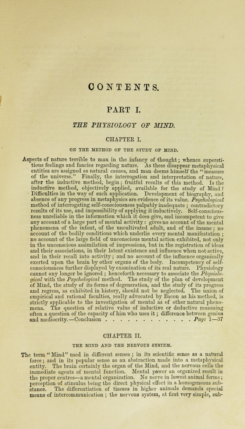 CONTENTS. PART I. THE PHYSIOLOGY OF MIND. CHAPTER I. ON THE METHOD OF THE STUDY OF MIND. Aspects of nature terrible to man in the infancy of thought; whence supersti- tious feelings and fancies regarding nature. As these disappear metaphysical entities are assigned as natural causes, and man deems himself the measure of the universe. Finally, the interrogation and interpretation of nature, after the inductive method, begin; fruitful results of this method. Is the inductive method, objectively applied, available for the study of Mind? Difficulties in the way of such application. Development of biography, and absence of any progress in metaphysics are evidence of its value. Psychological method of interrogating self-consciousness palpably inadequate ; contradictory results of its use, and impossibility of applying it inductively. Self-conscious- ness unreliable in the information which it does give, and incompetent to give any account of a large part of mental activity : gives no account of the mental phenomena of the infant, of the uncultivated adult, and of the insane ; no account of the bodily conditions which underlie every mental manifestation ; no account of the large field of unconscious mental action exhibited, not only in the unconscious assimilation of impressions, but in the registration of ideas and their associations, in their latent existence and influence when not active, and in their recall into activity; and no account of the influence organically exerted upon the brain by other organs of the body. Incompetency of self- consciousness further displayed by examination of its real nature. Physiology cannot any longer be ignored ; henceforth necessary to associate the Physiolo- gical with the Psychological method. The study of the plan of development of Mind, the study of its forms of degeneration, and the study of its progress and regress, as exhibited in history, should not be neglected. The union of empirical and rational faculties, really advocated by Bacon as his method, is strictly applicable to the investigation of mental as of other natural pheno- mena. The question of relative value of inductive or deductive reasoning often a question of the capacity of him who uses it; difference between genius and mediocrity.—Conclusion Page 1—37 CHAPTER II. THE MIND AND THE NERVOUS SYSTEM. The term Mind used in different senses ; in its scientific sense as a natural force; and in its popular sense as an abslraction made into a metaphysical entity. The brain certainly the organ of the Mind, and the nervous cells the immediate agents of mental function. Mental power an organized result in the proper centres—a mental organization. No nerve in lowest animal forms; perception of stimulus being the direct physical effect in a homogeneous sub- stance. The differentiation of tissues in higher animals demands special means of intercommunication ; the nervous system, at first very simple, sub-