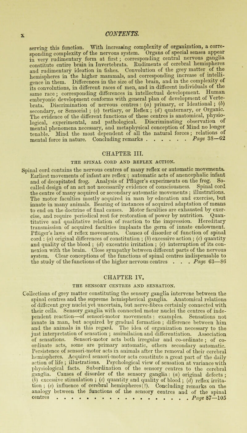 serving this function. With increasing complexity of organization, a corre- sponding complexity of the nervous system. Organs of special senses appear in very rudimentary form at first; corresponding central nervous ganglia constitute entire brain in Invertebrata. Eudiments of cerebral hemispheres and rudimentary ideation in fishes. Convolution of the grey matter of the hemispheres in the higher mammals, and corresponding increase of intelli- gence in them. Differences in the size of the brain, and in the complexity of its convolutions, in different races of men, and in different individuals of the same race; corresponding differences in intellectual development. Human embryonic development conforms with general plan of development of Verte- brata. Discrimination of nervous centres : (a) primary, or Ideational; (b) secondary, or Sensorial ; (c) tertiary, or Reflex; (d) quaternary, or Organic. The evidence of the different functions of these centres is anatomical, physio- logical, experimental, and pathological. Discriminating observation of mental phenomena necessary, and metaphysical conception of Mind no longer tenable. Mind the most dependent of all the natural forces ; relations of mental force in nature. Concluding remarks Page 38—62 CHAPTER III. THE SPINAL COED AND KEFLEX ACTION. Spinal cord contains the nervous centres of many reflex or automatic movements. Earliest movements of infant are reflex ; automatic acts of anencephalic infant and of decapitated frog. Analysis of Pfliiger's experiments on the frog. So- called design of an act not necessarily evidence of consciousness. Spinal cord the centre of many acquired or secondary automatic movements ; illustrations. The motor faculties mostly acquired in man by education and exercise, but innate in many animals. Bearing of instances of acquired adaptation of means to end on the doctrine of final causes. Motor faculties are exhausted by exer- cise, and require periodical rest for restoration of power by nutrition. Quan- titative and qualitative relation of reaction to the impression. Hereditary transmission of acquired faculties implants the germ of innate endowment. Pfliiger's laws of reflex movements. Causes of disorder of function of spinal cord : (a) original differences of constitution ; (b) excessive action ; (c) quantity and quality of the blood ; (d) excentric irritation ; (e) interruption of its con- nexion with the brain. Close sympathy between different parts of the nervous system. Clear conceptions of the functions of spinal centres indispensable to the study of the functions of the higher nervous centres . . . Page 63—S6 CHAPTER IV. THE SENSORY CENTRES AND SENSATION. Collections of grey matter constituting the sensory ganglia intervene between the spinal centres and the supreme hemispherical ganglia. Anatomical relations of different grey nuclei yet uncertain, but nerve-fibres certainly connected with their cells. Sensory ganglia with connected motor nuclei the centres of inde- pendent reaction—of sensori-motor movements : examples. Sensations not innate in man, but acquired by gradual formation ; difference between him and the animals in this regard. The idea of organization necessary to the just interpretation of sensation ; assimilation and differentiation. Association of sensations. Sensori-motor acts both irregular and co-ordinate ; of co- ordinate acts, some are primary automatic, others secondary automatic. Persistence of sensori-motor acts in animals after the removal of their cerebral hemispheres. Acquired sensori-motor acts constitute a great part of the daily action of life ; illustrations. Psychological view of sensation at variance with physiological facts. Subordination of the sensory centres to the cerebral ganglia. Causes of disorder of the sensory ganglia: (a) original defects ; (b) excessive stimulation ; (c) quantity and quality of blood ; (d) reflex irrita- tion ; (e) influence of cerebral hemispheres{'!). Concluding remarks on the analogy between the functions of the sensory centres aud of the spinal centres Page 87—105