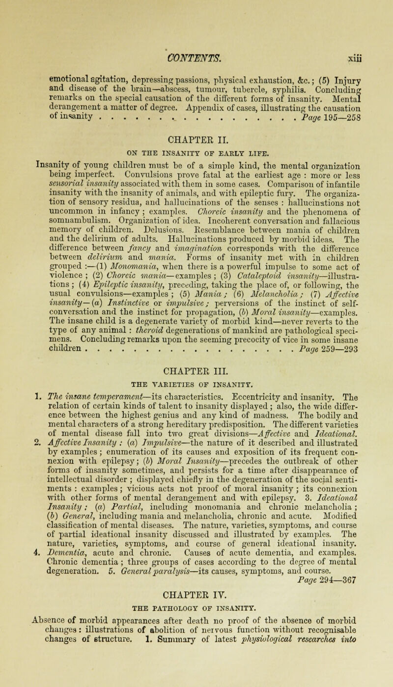 emotional agitation, depressing passions, physical exhaustion, &c.; (5) Injury and disease of the braiu—abscess, tumour, tubercle, syphilis. Concluding remarks on the special causation of the different forms of insanity. Mental derangement a matter of degree. Appendix of cases, illustrating the causation of insanity Page 195—258 CHAPTER II. ON THE INSANITY OF EARLY LIFE. Insanity of young children must be of a simple kind, the mental organization being imperfect. Convulsions prove fatal at the earliest age : more or less sensorial insanity associated with them in some cases. Comparison of infantile insanity with the insanity of animals, and with epileptic fury. The organiza- tion of sensory residua, and hallucinations of the senses : hallucinations not uncommon in infancy ; examples. Choreic insanity and the phenomena of somnambulism. Organization of idea. Incoherent conversation and fallacious memory of children. Delusions. Resemblance between mania of children and the delirium of adults. Hallucinations produced by morbid ideas. The difference between fancy and imagination corresponds with the difference between delirium, and mania. Forms of insanity met with in children grouped :—(1) Monomania, when there is a powerful impulse to some act of violence ; (2) Choreic mania—examples ; (3) Cataleptoid insanity—illustra- tions ; (4) Epileptic insanity, preceding, taking the place of, or following, the usual convulsions—examples; (5) Mania; (6) Melancholia; (7) Affective insanity—(a) Instinctive or impulsive; perversions of the instinct of self- conversation and the instinct for propagation, (b) Moral insanity—examples. The insane child is a degenerate variety of morbid kind—never reverts to the type of any animal : theroid degenerations of mankind are pathological speci- mens. Concluding remarks upon the seeming precocity of vice in some insane children Page 259—293 CHAPTER III. THE VARIETIES OF INSANITY. 1. The insane temperament—its characteristics. Eccentricity and insanity. The relation of certain kinds of talent to insanity displayed ; also, the wide differ- ence between the highest genius and any kind of madness. The bodily and mental characters of a strong hereditary predisposition. The different varieties of mental disease fall into two great divisions—Affective and Ideational. 2. Affective Insanity : {a) Impulsive—the nature of it described and illustrated by examples ; enumeration of its causes and exposition of its frequent con- nexion with epilepsy; (b) Moral Insanity—precedes the outbreak of other forms of insanity sometimes, and persists for a time after disappearance of intellectual disorder ; displayed chiefly in the degeneration of the social senti- ments : examples; vicious acts not proof of moral insanity ; its connexion with other forms of mental derangement and with epilepsy. 3. Ideational Insanity; (a) Partial, including monomania and chronic melancholia; (b) General, including mania and melancholia, chronic and acute. Modified classification of mental diseases. The nature, varieties, symptoms, and course of partial ideational insanity discussed and illustrated by examples. The nature, varieties, symptoms, and course of general ideational insanity. 4. Dementia, acute and chronic. Causes of acute dementia, and examples. Chronic dementia; three groups of cases according to the degree of mental degeneration. 5. General paralysis—its causes, symptoms, ami course. Page 294—367 CHAPTER IV. THE PATHOLOGY OF INSANITY. Absence of morbid appearances after death no proof of the absence of morbid changes: illustrations of abolition of nervous function without recognisable changes of structure. 1. Summary of latest physiological researches into