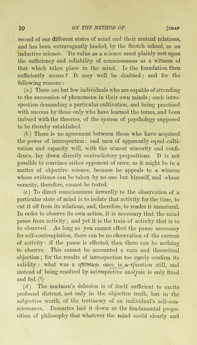 record of our different states of mind and their mutual relations, and lias been extravagantly lauded, by the Scotch school, as an inductive science. Its value as a science must plainly rest upon the sufficiency and reliability of consciousness as a witness of that which takes place in the mind. Is the foundation then sufficiently secure ? It may well be doubted; and for the following reasons : («.) There are but few individuals who are capable of attending to the succession of phenomena in their own minds ; such intro- spection demanding a particular cultivation, and being practised with success by those only who have learned the terms, and been imbued with the theories, of the system of psychology supposed to be thereby established. (b.) There is no agreement between those who have acquired the power of introspection: and men of apparently equal culti- vation and capacity will, with the utmost sincerity and confi- dence, lay down directly contradictory propositions. It is not possible to convince either opponent of error, as it might be in a matter of objective science, because he appeals to a witness whose evidence can be taken by no one but himself, and whose veracity, therefore, cannot be tested. (c.) To direct consciousness inwardly to the observation of a particular state of mind is to isolate that activity for the time, to cut it off from its relations, and, therefore, to render it unnatural. In order to observe its own action, it is necessary that the mind pause from activity ; and yet it is the train of activity that is xo be observed. As long as you cannot effect the pause necessary for self-contemplation, there can be no observation of the current of activity: if the pause is effected, then there can be nothing to observe. This cannot be accounted a vain and theoretical objection ; for the results of introspection too surely confirm its validity : what was a question once_is^ar-question still, and instead of being resolved by introspective analysis is only fixed and fed. (2) (//.) The madman's delusion is of itself sufficient to excite profound distrust, not only in the objective truth, but in the subjective worth, of the testimony of an individual's self-con- sciousness. Descartes laid it down as the fundamental propo- sition of philosophy that whatever the mind could clearly and